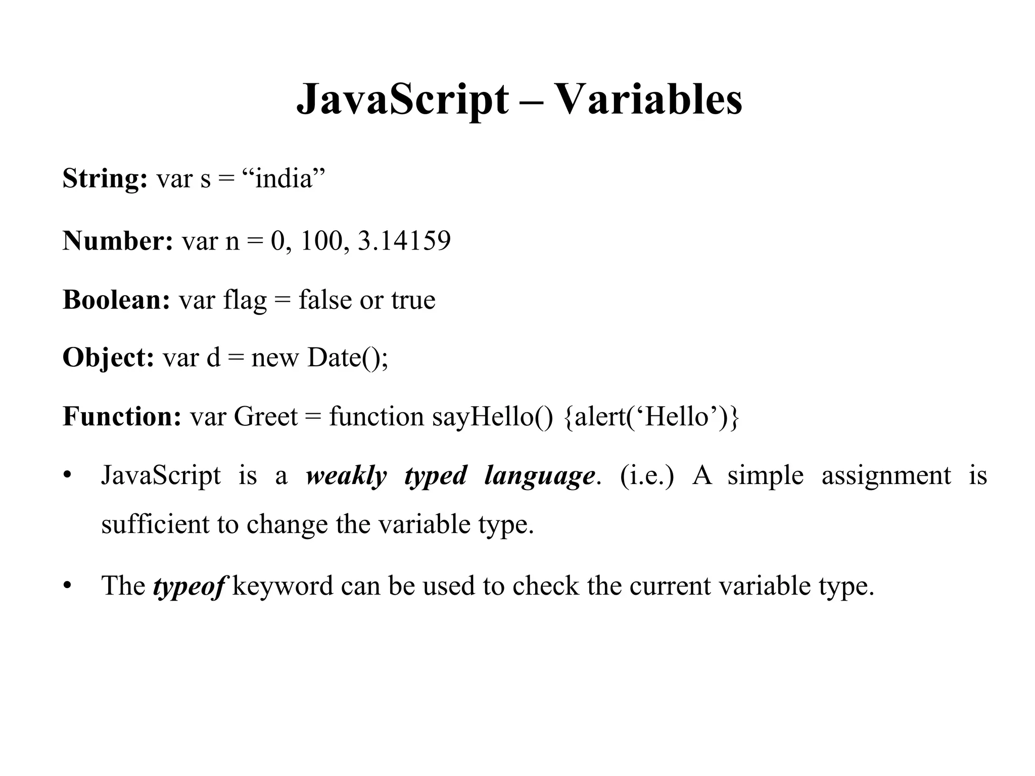 JavaScript
String: var s = “india”
– Variables
Number: var n = 0, 100, 3.14159
Boolean: var flag = false or true
Object: var d = new Date();
Function: var Greet = function sayHello() {alert(‘Hello’)}
• JavaScript is a weakly typed language. (i.e.) A simple assignment is
sufficient to change the variable type.
• The typeof keyword can be used to check the current variable type.
 
