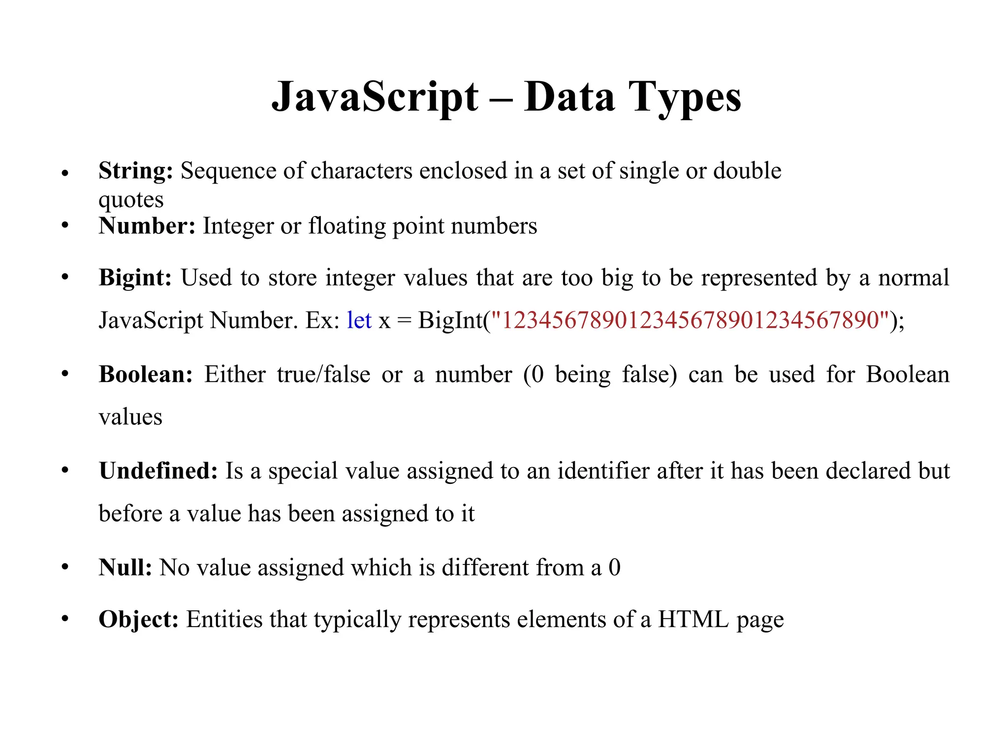 JavaScript – Data Types
String: Sequence of characters enclosed in a set of single or double
quotes
•
• Number: Integer or floating point numbers
• Bigint: Used to store integer values that are too big to be represented by a normal
JavaScript Number. Ex: let x = BigInt("123456789012345678901234567890");
• Boolean: Either true/false or a number (0 being false) can be used for Boolean
values
• Undefined: Is a special value assigned to an identifier after it has been declared but
before a value has been assigned to it
• Null: No value assigned which is different from a 0
• Object: Entities that typically represents elements of a HTML page
 