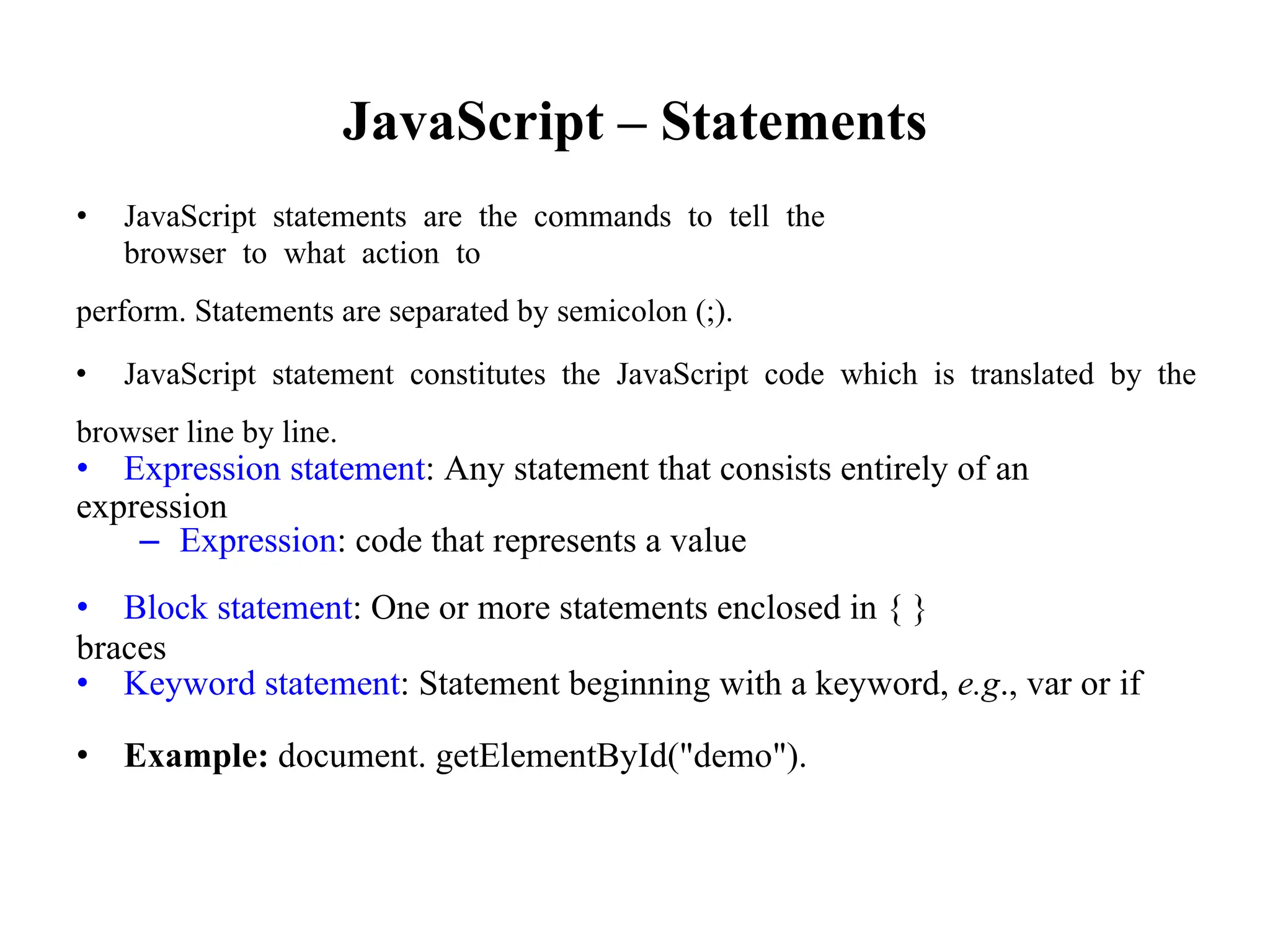 JavaScript – Statements
• JavaScript statements are the commands to tell the
browser to what action to
perform. Statements are separated by semicolon (;).
• JavaScript statement constitutes the JavaScript code which is translated by the
browser line by line.
• Expression statement: Any statement that consists entirely of an
expression
– Expression: code that represents a value
• Block statement: One or more statements enclosed in { }
braces
• Keyword statement: Statement beginning with a keyword, e.g., var or if
• Example: document. getElementById("demo").
 