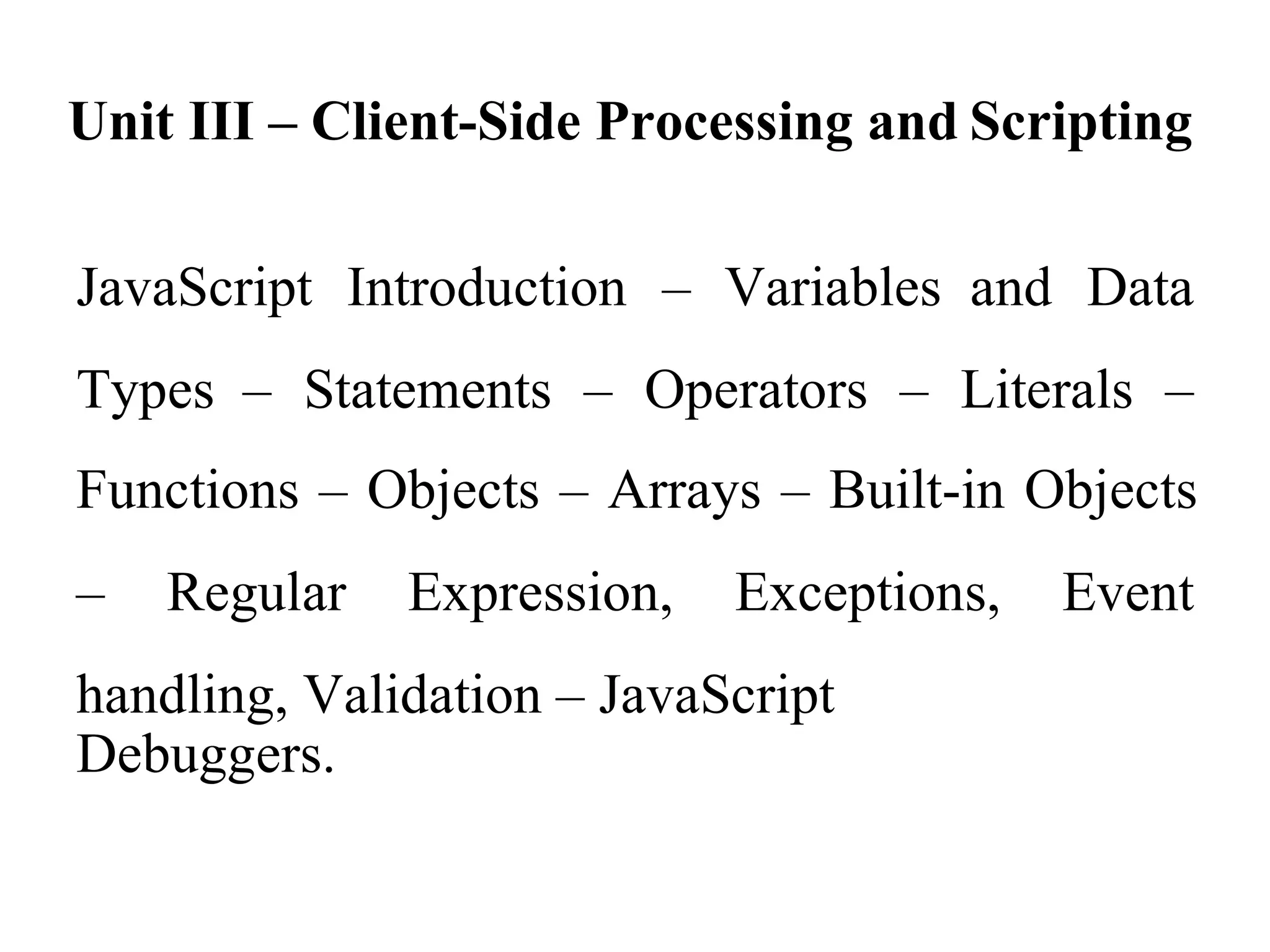 Unit III – Client-Side Processing and Scripting
JavaScript Introduction – Variables and Data
Types – Statements – Operators – Literals –
Functions – Objects – Arrays – Built-in Objects
– Regular Expression, Exceptions, Event
handling, Validation – JavaScript
Debuggers.
 