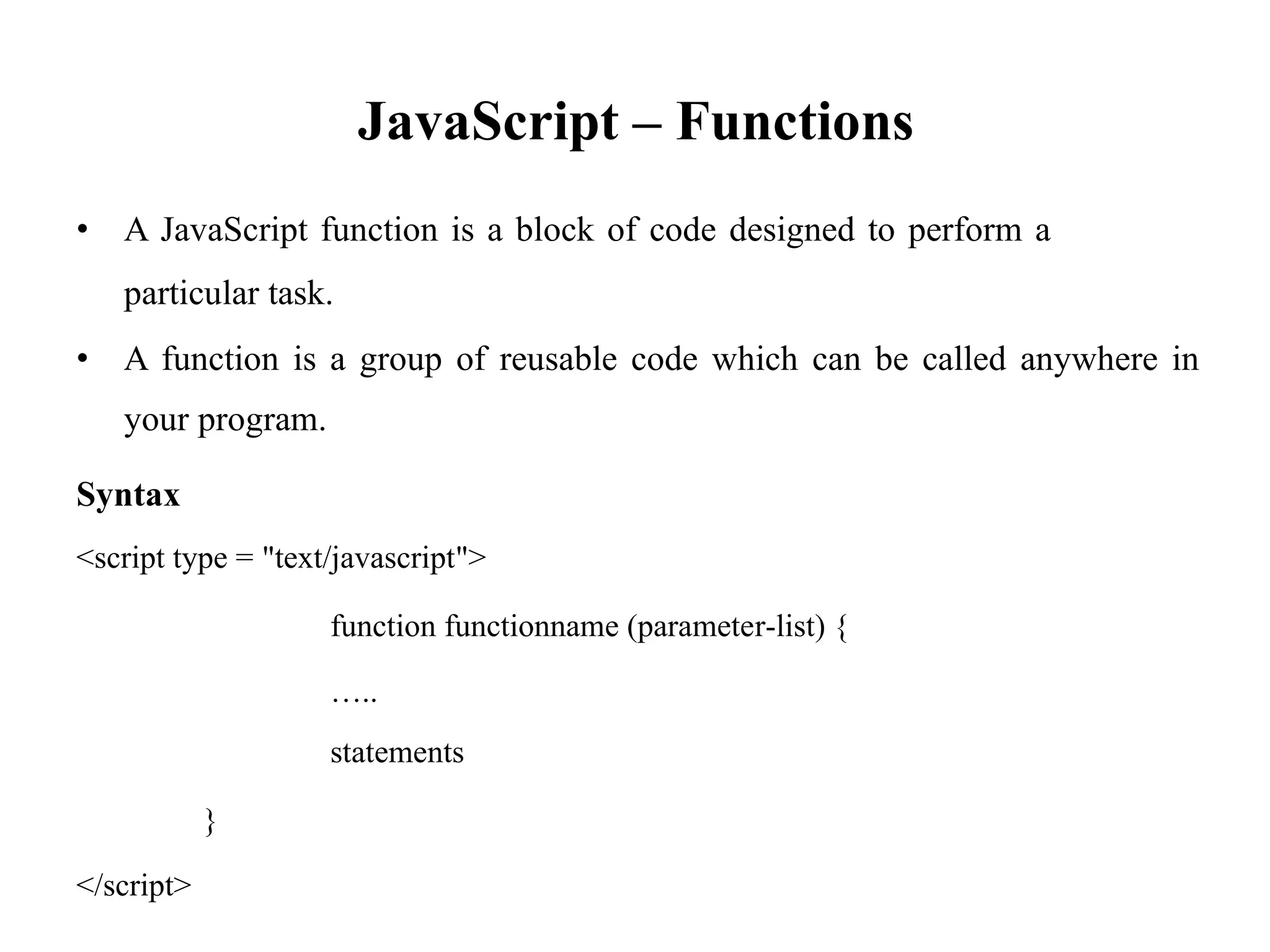 JavaScript – Functions
• A JavaScript function is a block of code designed to perform a
particular task.
• A function is a group of reusable code which can be called anywhere in
your program.
Syntax
<script type = "text/javascript">
function functionname (parameter-list) {
…..
statements
}
</script>
 