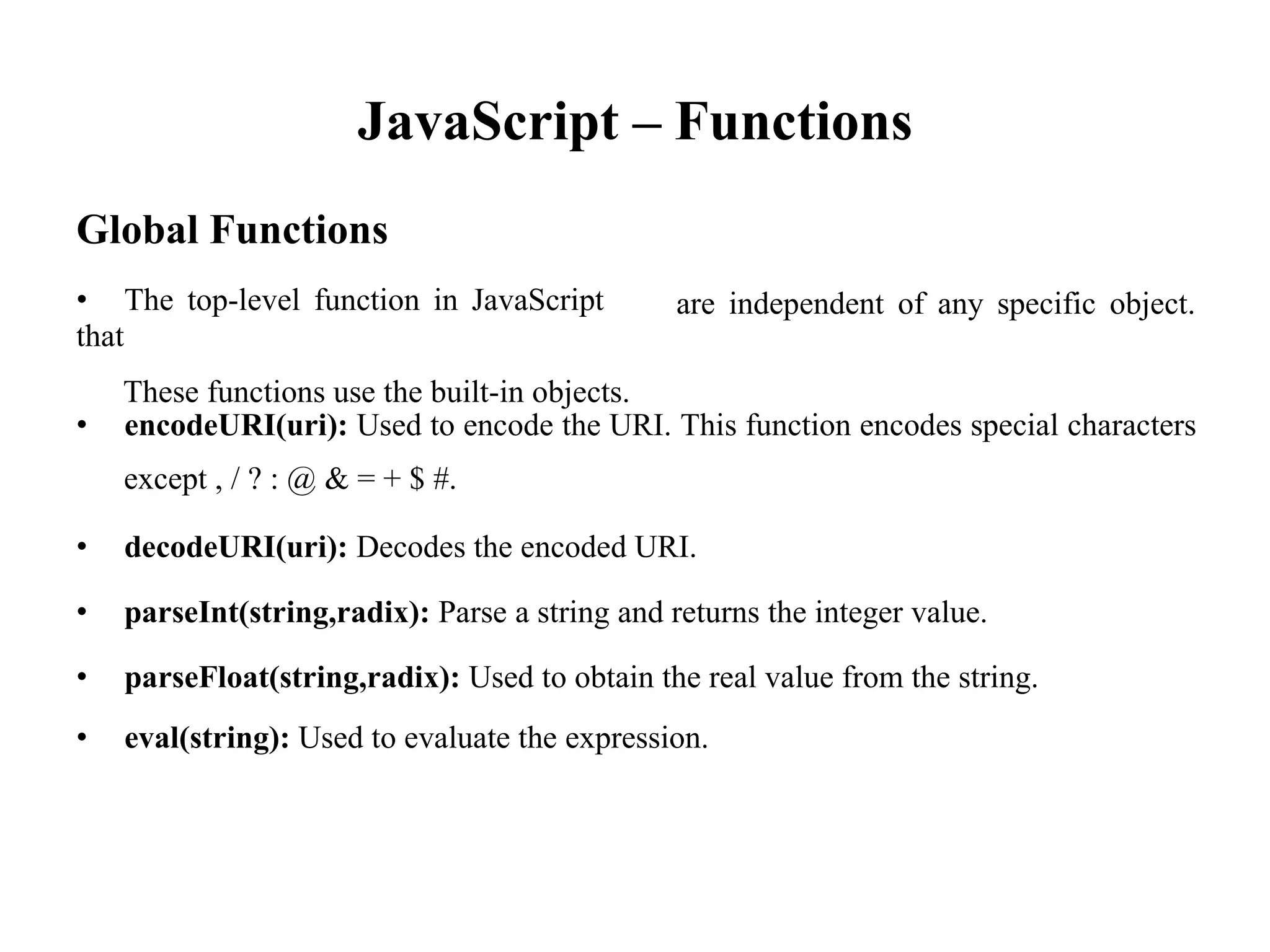 JavaScript – Functions
Global Functions
• The top-level function in JavaScript
that
These functions use the built-in objects.
are independent of any specific object.
• encodeURI(uri): Used to encode the URI. This function encodes special characters
except , / ? : @ & = + $ #.
• decodeURI(uri): Decodes the encoded URI.
• parseInt(string,radix): Parse a string and returns the integer value.
• parseFloat(string,radix): Used to obtain the real value from the string.
• eval(string): Used to evaluate the expression.
 