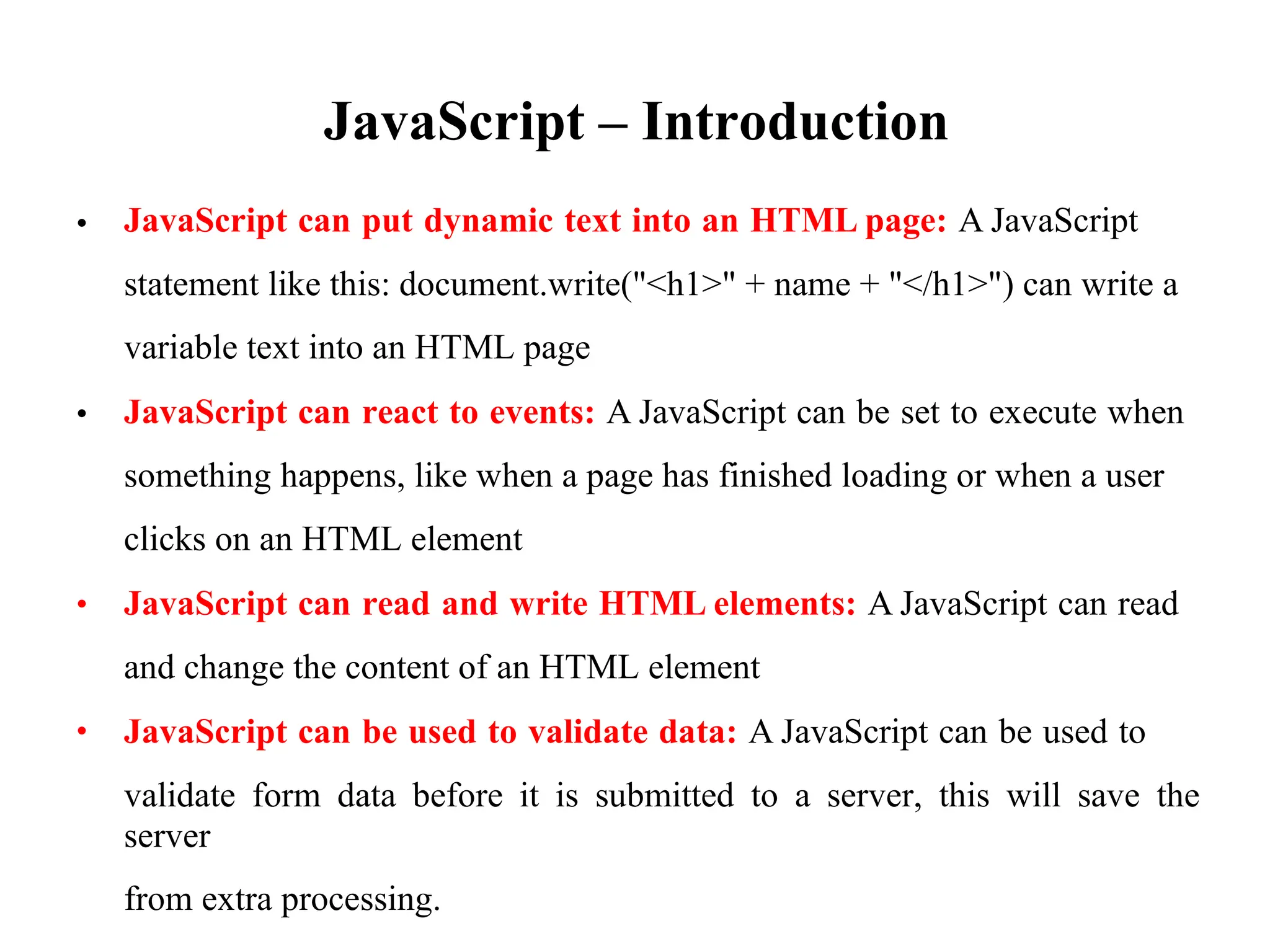JavaScript – Introduction
JavaScript can put dynamic text into an HTML page: A JavaScript
statement like this: document.write("<h1>" + name + "</h1>") can write a
variable text into an HTML page
JavaScript can react to events: A JavaScript can be set to execute when
something happens, like when a page has finished loading or when a user
clicks on an HTML element
JavaScript can read and write HTML elements: A JavaScript can read
and change the content of an HTML element
JavaScript can be used to validate data: A JavaScript can be used to
validate form data before it is submitted to a server, this will save the
server
from extra processing.
•
•
•
•
 