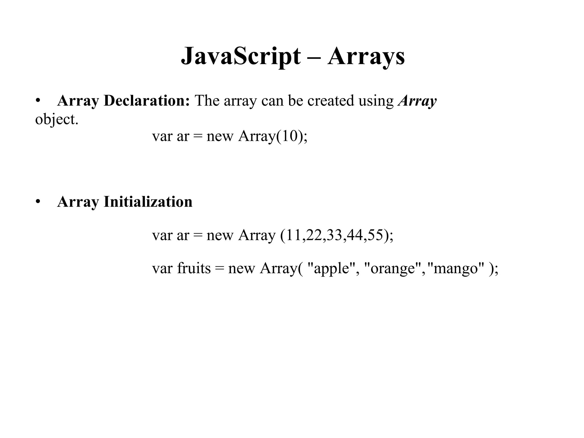 JavaScript – Arrays
• Array Declaration: The array can be created using Array
object.
var ar = new Array(10);
• Array Initialization
var ar = new Array (11,22,33,44,55);
var fruits = new Array( "apple", "orange","mango" );
 