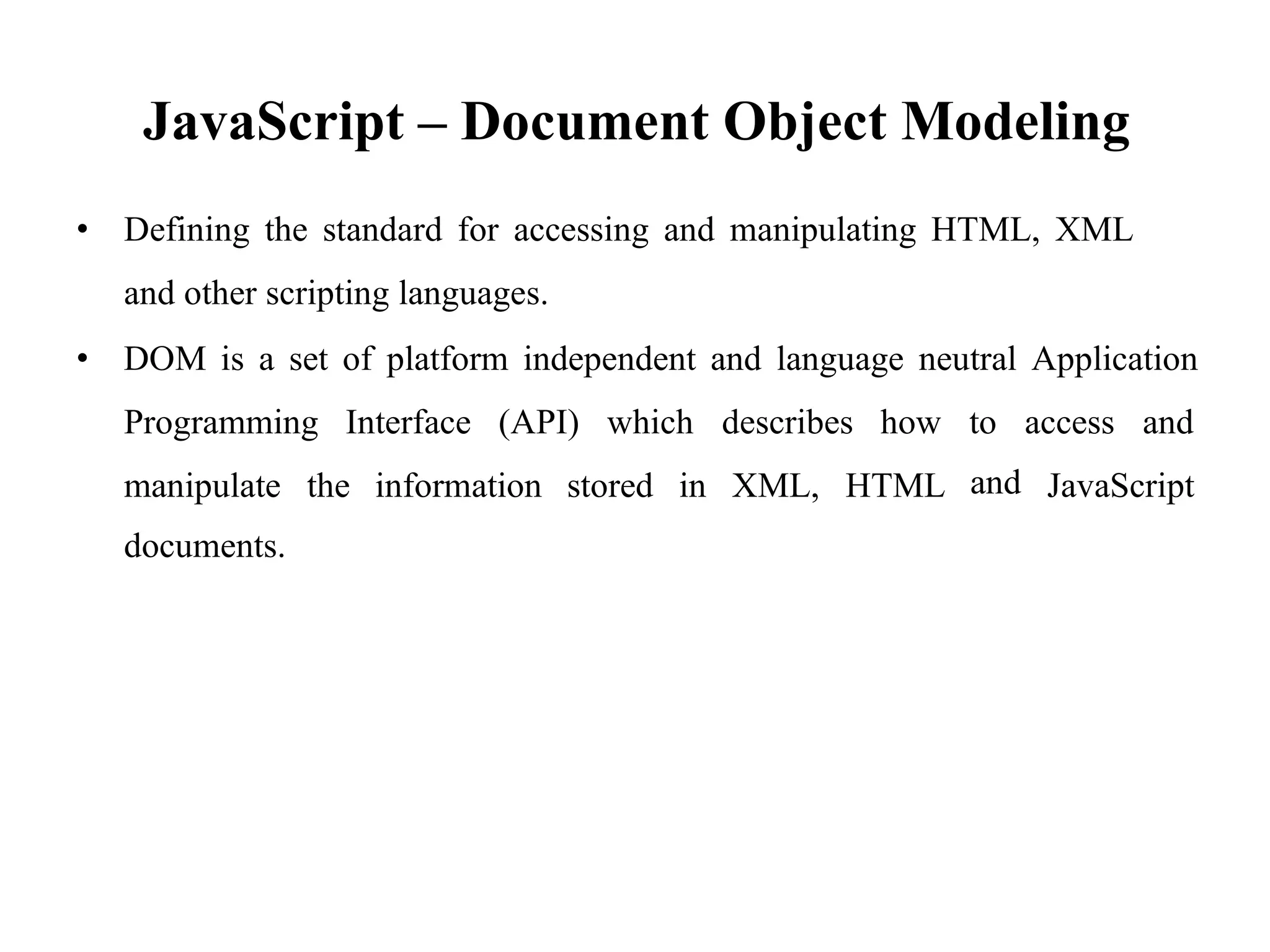 JavaScript – Document Object Modeling
• Defining the standard for accessing and manipulating HTML, XML
and other scripting languages.
• DOM is a set of platform independent and language neutral Application
Programming Interface (API) which describes how to
and
access and
manipulate the
documents.
information stored in XML, HTML JavaScript
 
