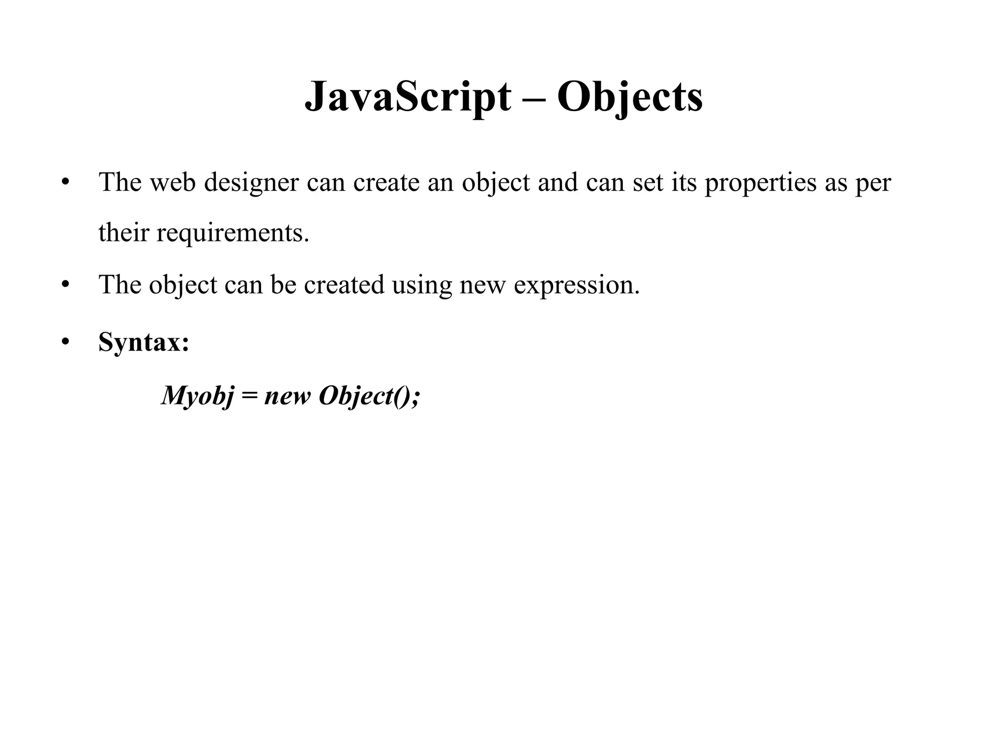 JavaScript – Objects
• The web designer can create an object and can set its properties as per
their requirements.
• The object can be created using new expression.
• Syntax:
Myobj = new Object();
 