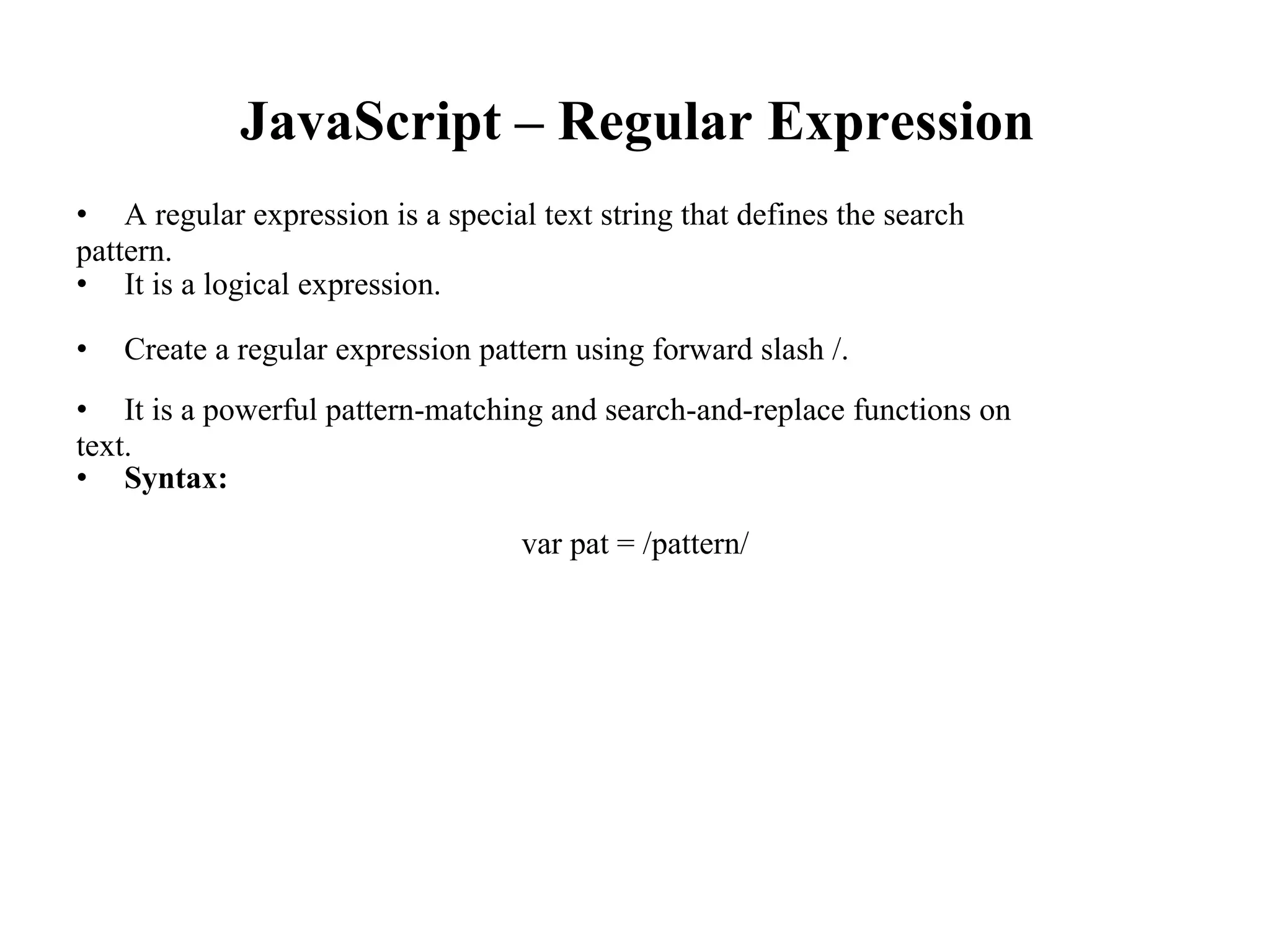 JavaScript – Regular Expression
• A regular expression is a special text string that defines the search
pattern.
• It is a logical expression.
• Create a regular expression pattern using forward slash /.
• It is a powerful pattern-matching and search-and-replace functions on
text.
• Syntax:
var pat = /pattern/
 