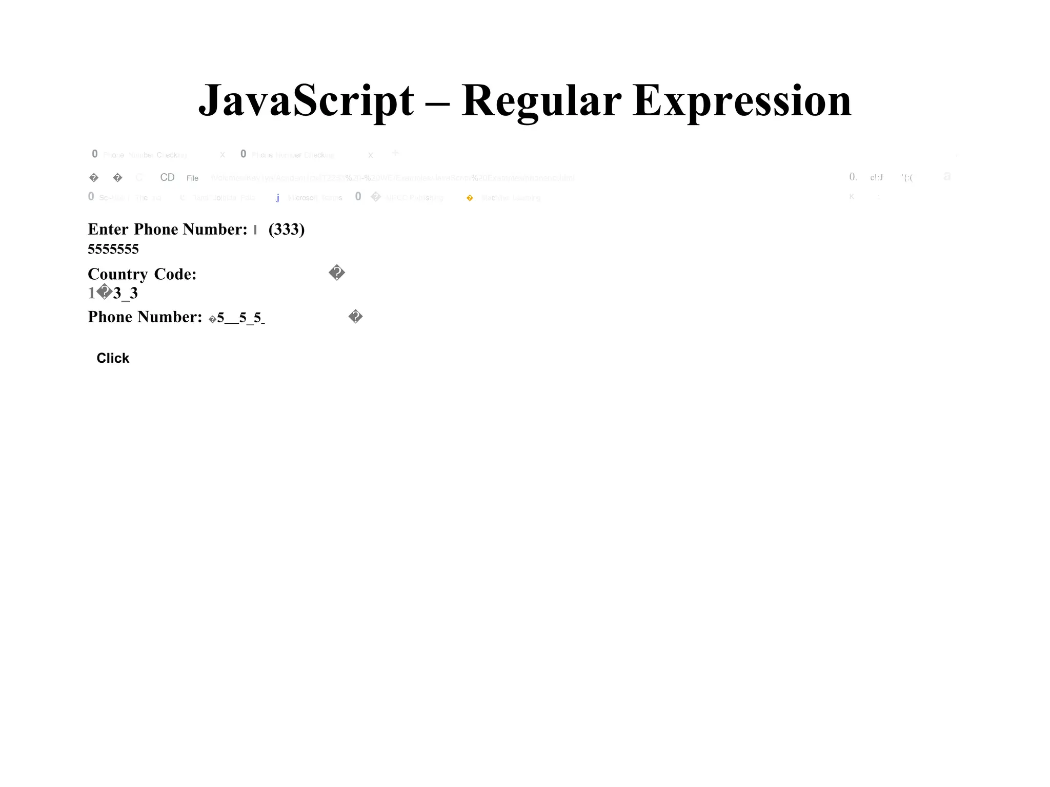 JavaScript – Regular Expression
X +
0 Phone Number Checking X 0 Phone Number Checking v
0. c!:J '{:( a
K :
� � C CD File fVolumes/Kav1ya/Academ1cs/lT2253%20-%20WE/Examples/JavaScript%20Examples/phoneno.html
0 Sci-Hub I The ma e Tamil Jothida Pala ,j Microsoft Teams 0 � AIRCC Publishing � Machine Learning
Enter Phone Number: I (333)
5555555
Country Code:
1�3_3
�
Phone Number: �5 5_5 �
Click
 