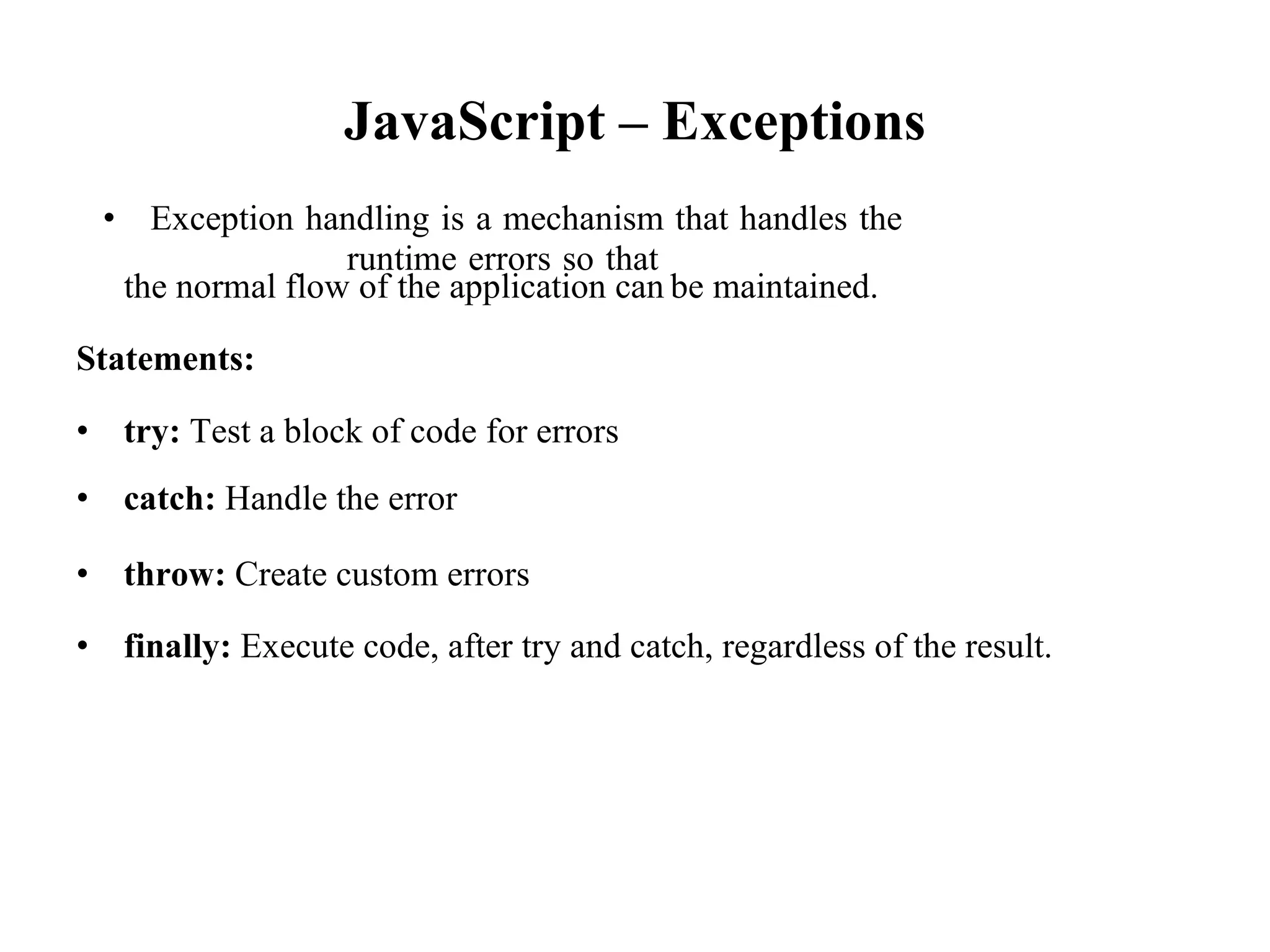 JavaScript – Exceptions
• Exception handling is a mechanism that handles the
runtime errors so that
the normal flow of the application can be maintained.
Statements:
• try: Test a block of code for errors
• catch: Handle the error
• throw: Create custom errors
• finally: Execute code, after try and catch, regardless of the result.
 