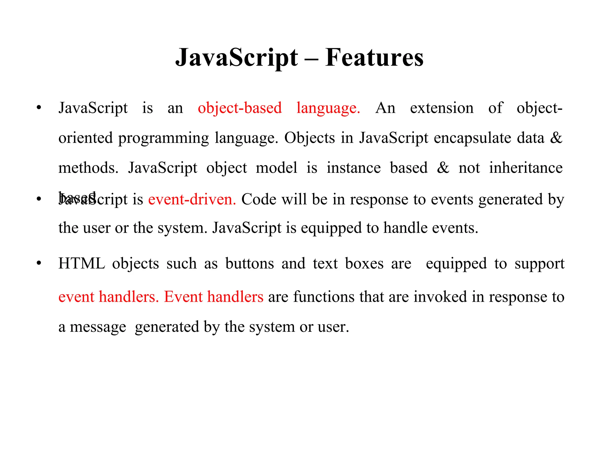 JavaScript – Features
• JavaScript is an object-based language. An extension of object-
oriented programming language. Objects in JavaScript encapsulate data &
methods. JavaScript object model is instance based & not inheritance
based.
• JavaScript is event-driven. Code will be in response to events generated by
the user or the system. JavaScript is equipped to handle events.
• HTML objects such as buttons and text boxes are equipped to support
event handlers. Event handlers are functions that are invoked in response to
a message generated by the system or user.
 