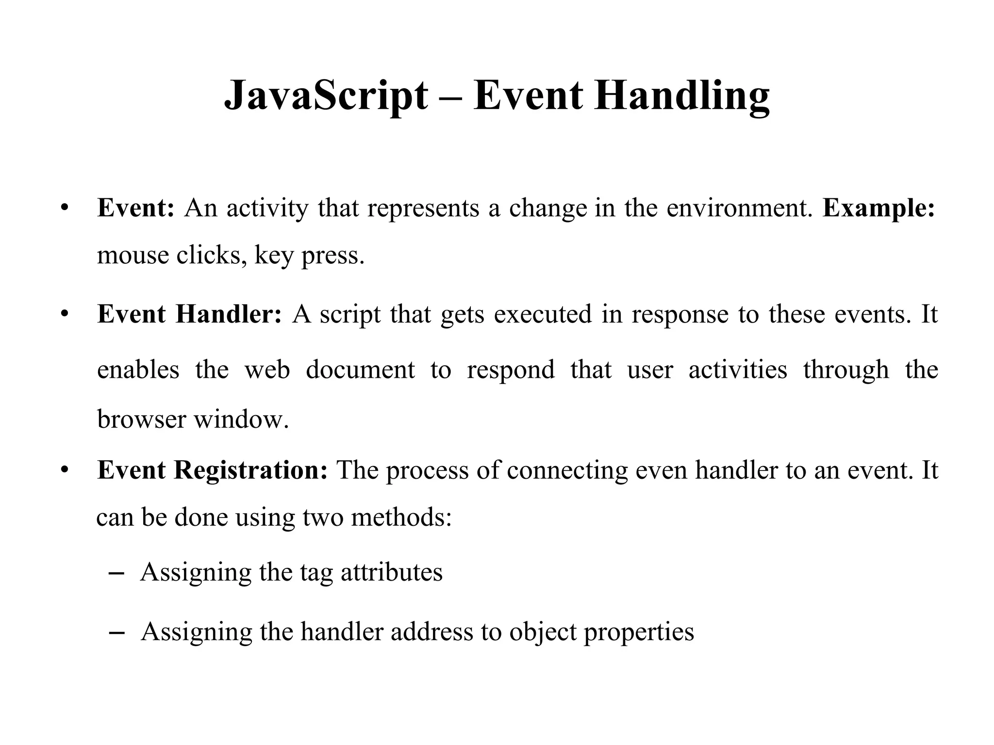 JavaScript – Event Handling
• Event: An activity that represents a change
mouse clicks, key press.
in the environment. Example:
• Event Handler: A script that gets executed in response to these events. It
enables the web document to respond that user activities through the
browser window.
• Event Registration: The process of connecting even handler to an event. It
can be done using two methods:
– Assigning the tag attributes
– Assigning the handler address to object properties
 