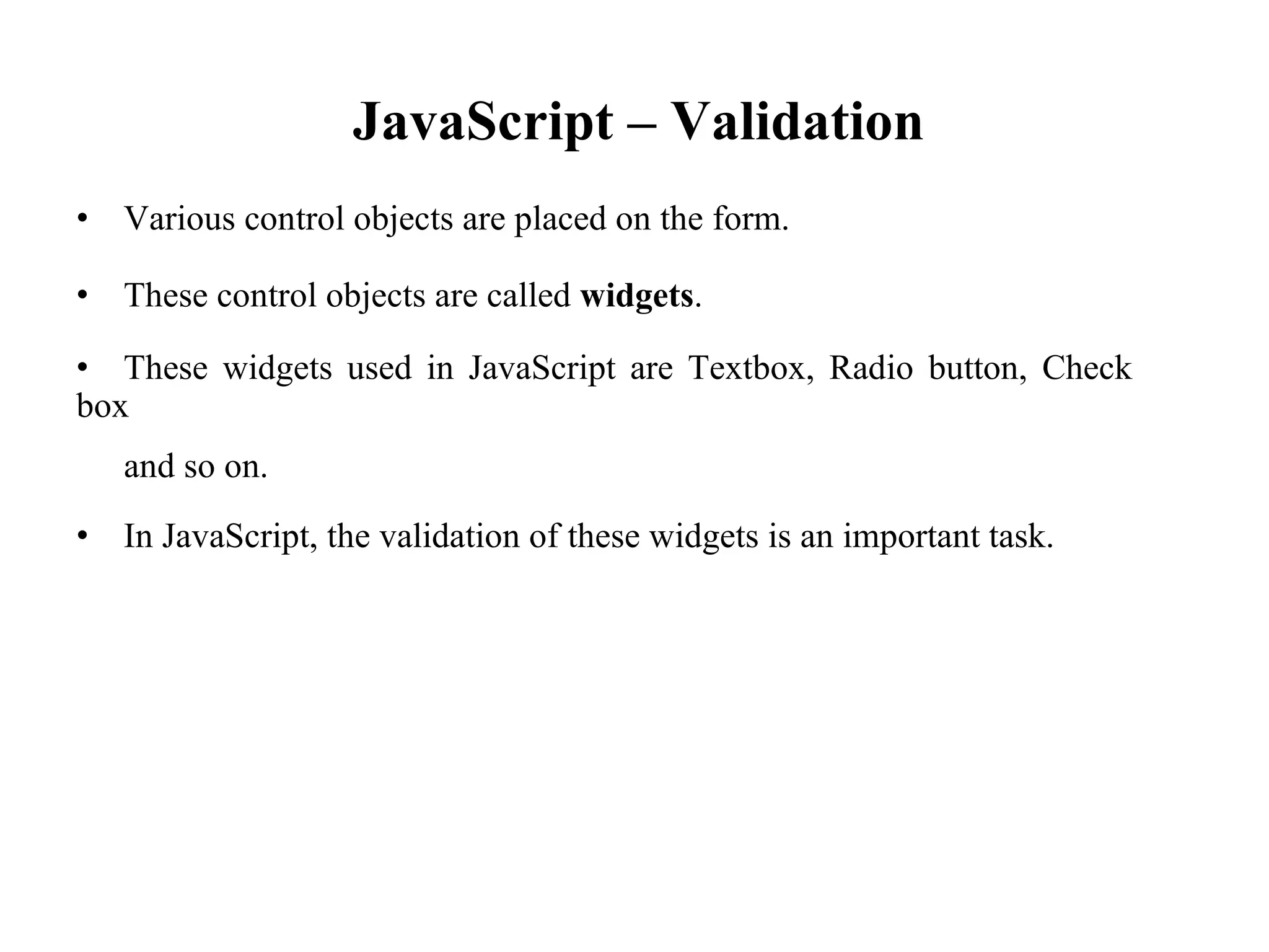 JavaScript – Validation
• Various control objects are placed on the form.
• These control objects are called widgets.
• These widgets used in JavaScript are Textbox, Radio button, Check
box
and so on.
• In JavaScript, the validation of these widgets is an important task.
 