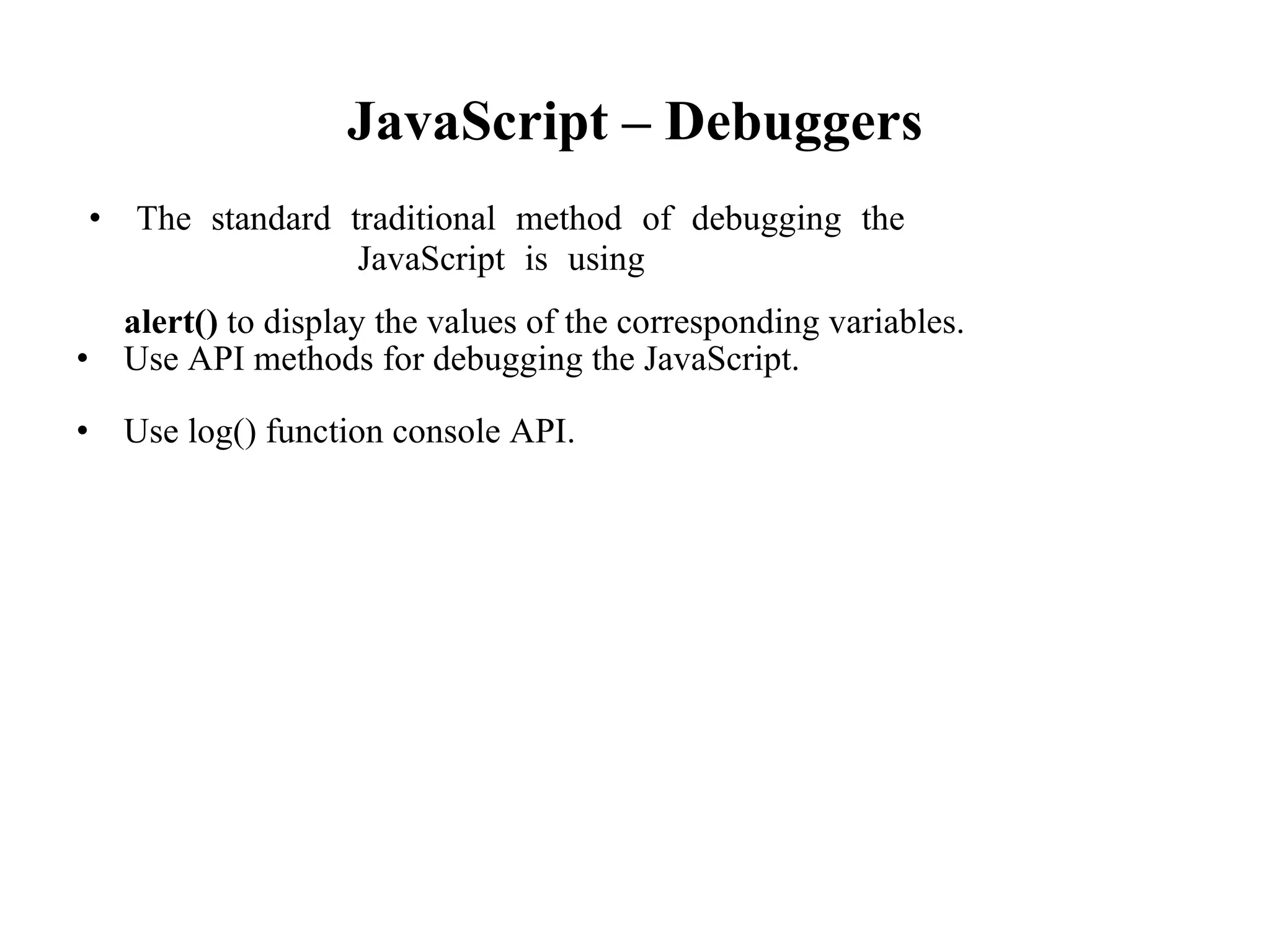 JavaScript – Debuggers
• The standard traditional method of debugging the
JavaScript is using
alert() to display the values of the corresponding variables.
• Use API methods for debugging the JavaScript.
• Use log() function console API.
 