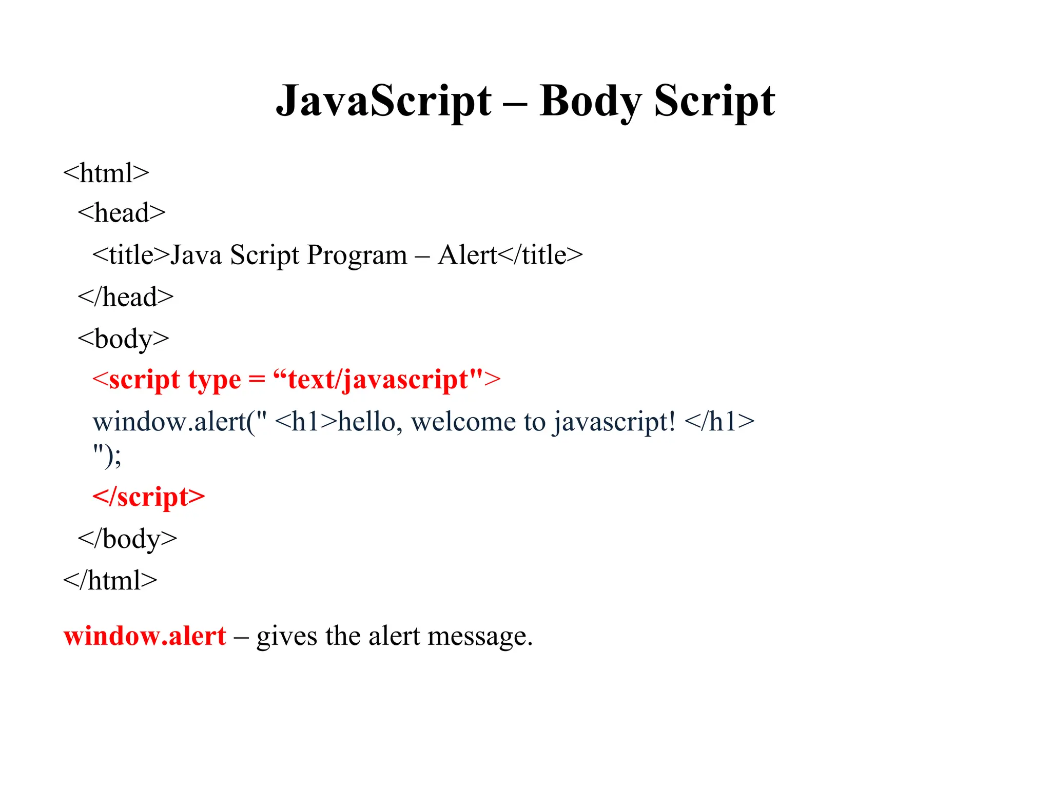 JavaScript – Body Script
<html>
<head>
<title>Java Script Program – Alert</title>
</head>
<body>
<script type = “text/javascript">
window.alert(" <h1>hello, welcome to javascript! </h1>
");
</script>
</body>
</html>
window.alert – gives the alert message.
 