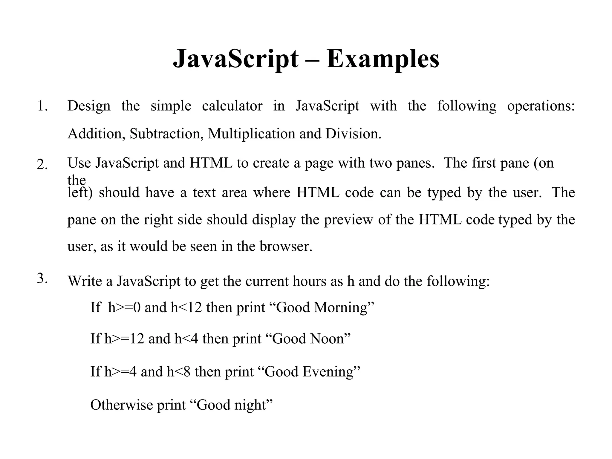 JavaScript – Examples
1. Design the simple calculator in JavaScript with the following operations:
Addition, Subtraction, Multiplication and Division.
Use JavaScript and HTML to create a page with two panes. The first pane (on
the
2.
left) should have a text area where HTML code can be typed by the user. The
pane on the right side should display the preview of the HTML code
user, as it would be seen in the browser.
Write a JavaScript to get the current hours as h and do the following:
If h>=0 and h<12 then print “Good Morning”
typed by the
3.
If h>=12 and h<4 then print “Good Noon”
If h>=4 and h<8 then print “Good Evening”
Otherwise print “Good night”
 