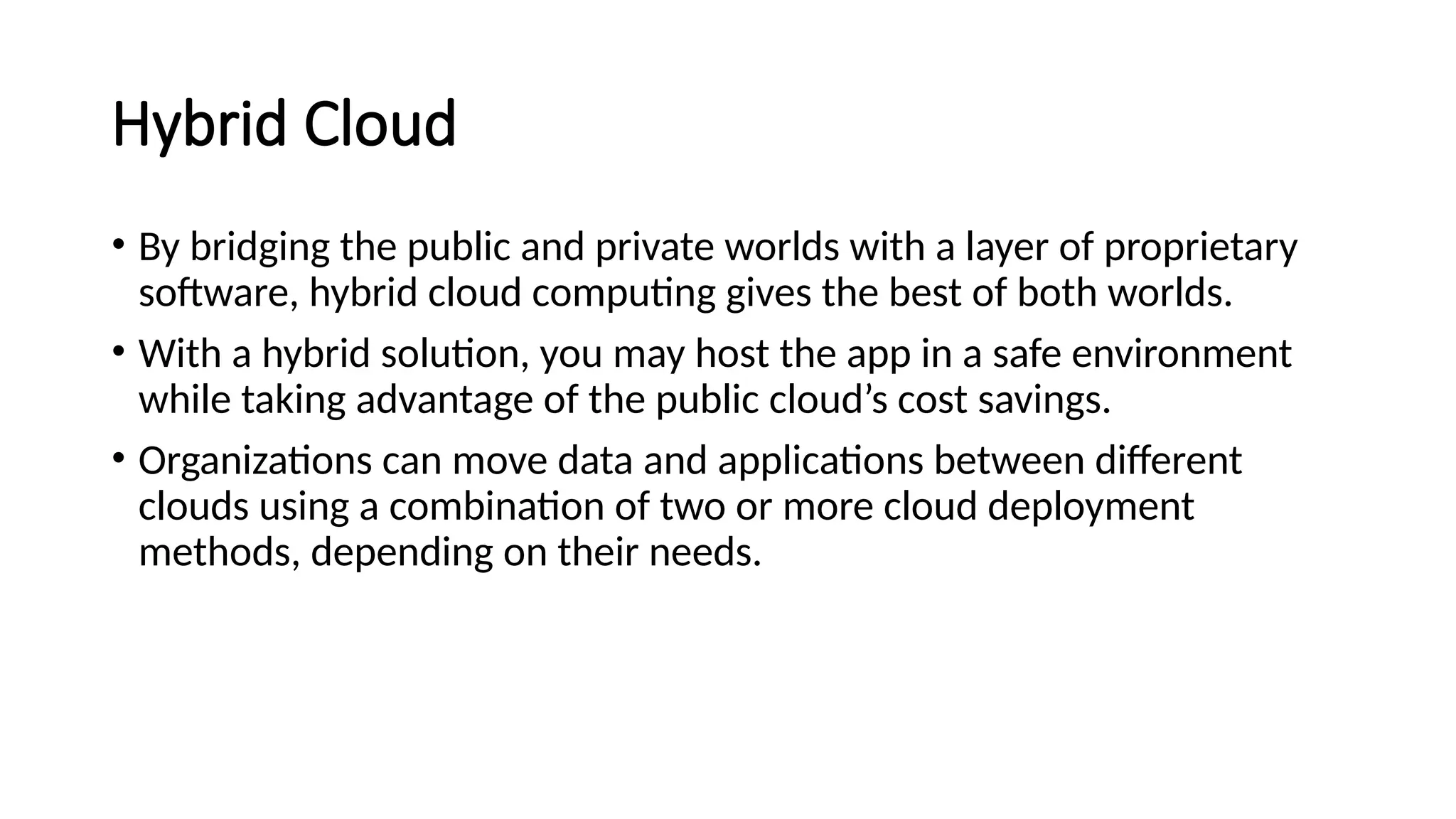 Hybrid Cloud
• By bridging the public and private worlds with a layer of proprietary
software, hybrid cloud computing gives the best of both worlds.
• With a hybrid solution, you may host the app in a safe environment
while taking advantage of the public cloud’s cost savings.
• Organizations can move data and applications between different
clouds using a combination of two or more cloud deployment
methods, depending on their needs.
 