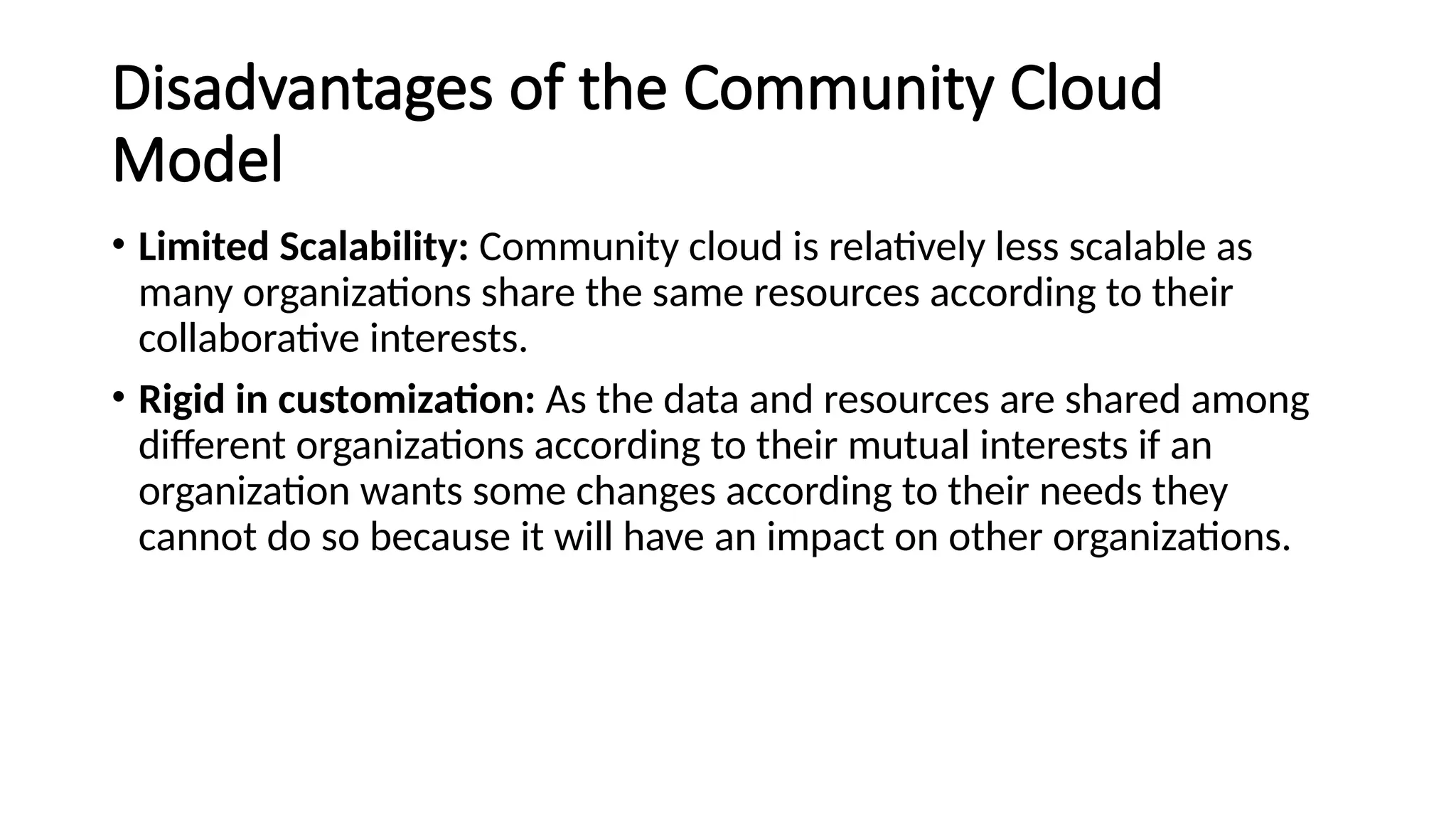Disadvantages of the Community Cloud
Model
• Limited Scalability: Community cloud is relatively less scalable as
many organizations share the same resources according to their
collaborative interests.
• Rigid in customization: As the data and resources are shared among
different organizations according to their mutual interests if an
organization wants some changes according to their needs they
cannot do so because it will have an impact on other organizations.
 