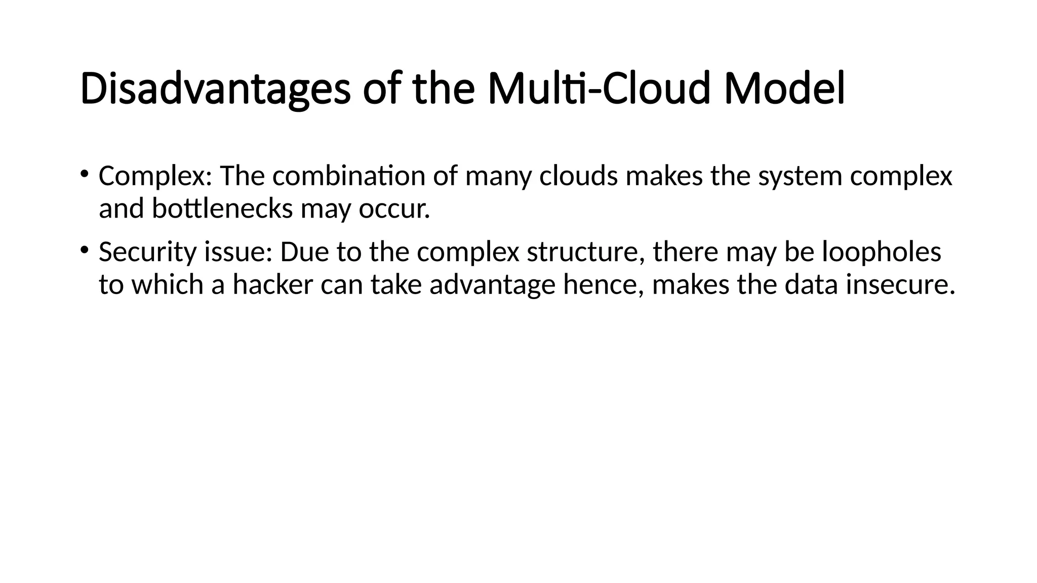 Disadvantages of the Multi-Cloud Model
• Complex: The combination of many clouds makes the system complex
and bottlenecks may occur.
• Security issue: Due to the complex structure, there may be loopholes
to which a hacker can take advantage hence, makes the data insecure.
 