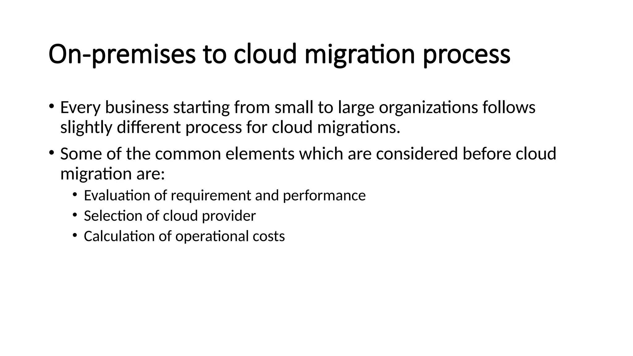 On-premises to cloud migration process
• Every business starting from small to large organizations follows
slightly different process for cloud migrations.
• Some of the common elements which are considered before cloud
migration are:
• Evaluation of requirement and performance
• Selection of cloud provider
• Calculation of operational costs
 