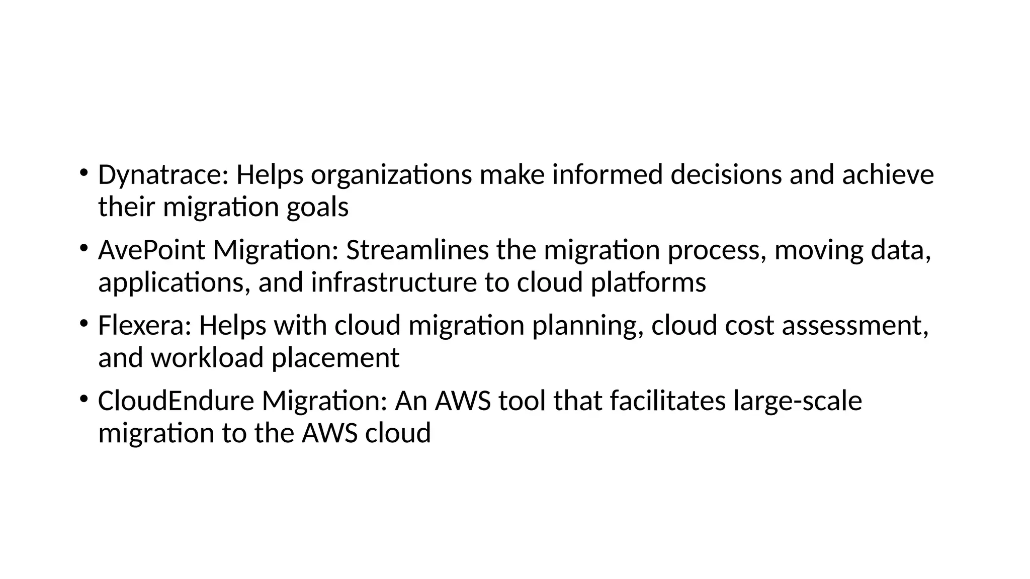 • Dynatrace: Helps organizations make informed decisions and achieve
their migration goals
• AvePoint Migration: Streamlines the migration process, moving data,
applications, and infrastructure to cloud platforms
• Flexera: Helps with cloud migration planning, cloud cost assessment,
and workload placement
• CloudEndure Migration: An AWS tool that facilitates large-scale
migration to the AWS cloud
 