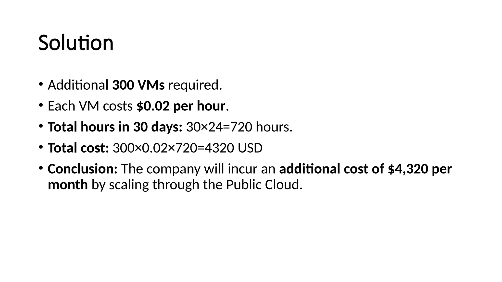 Solution
• Additional 300 VMs required.
• Each VM costs $0.02 per hour.
• Total hours in 30 days: 30×24=720 hours.
• Total cost: 300×0.02×720=4320 USD
• Conclusion: The company will incur an additional cost of $4,320 per
month by scaling through the Public Cloud.
 