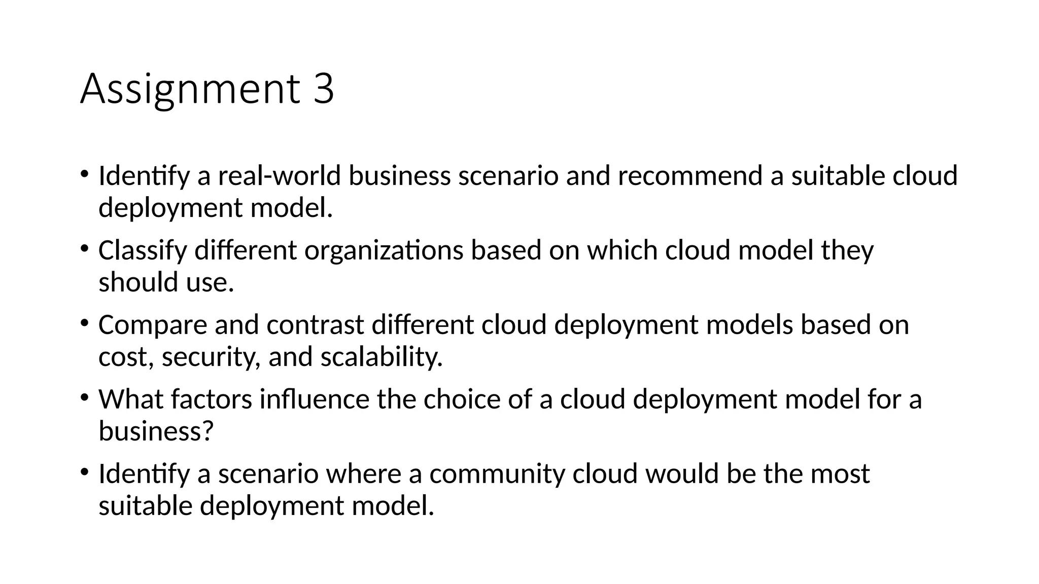 Assignment 3
• Identify a real-world business scenario and recommend a suitable cloud
deployment model.
• Classify different organizations based on which cloud model they
should use.
• Compare and contrast different cloud deployment models based on
cost, security, and scalability.
• What factors influence the choice of a cloud deployment model for a
business?
• Identify a scenario where a community cloud would be the most
suitable deployment model.
 