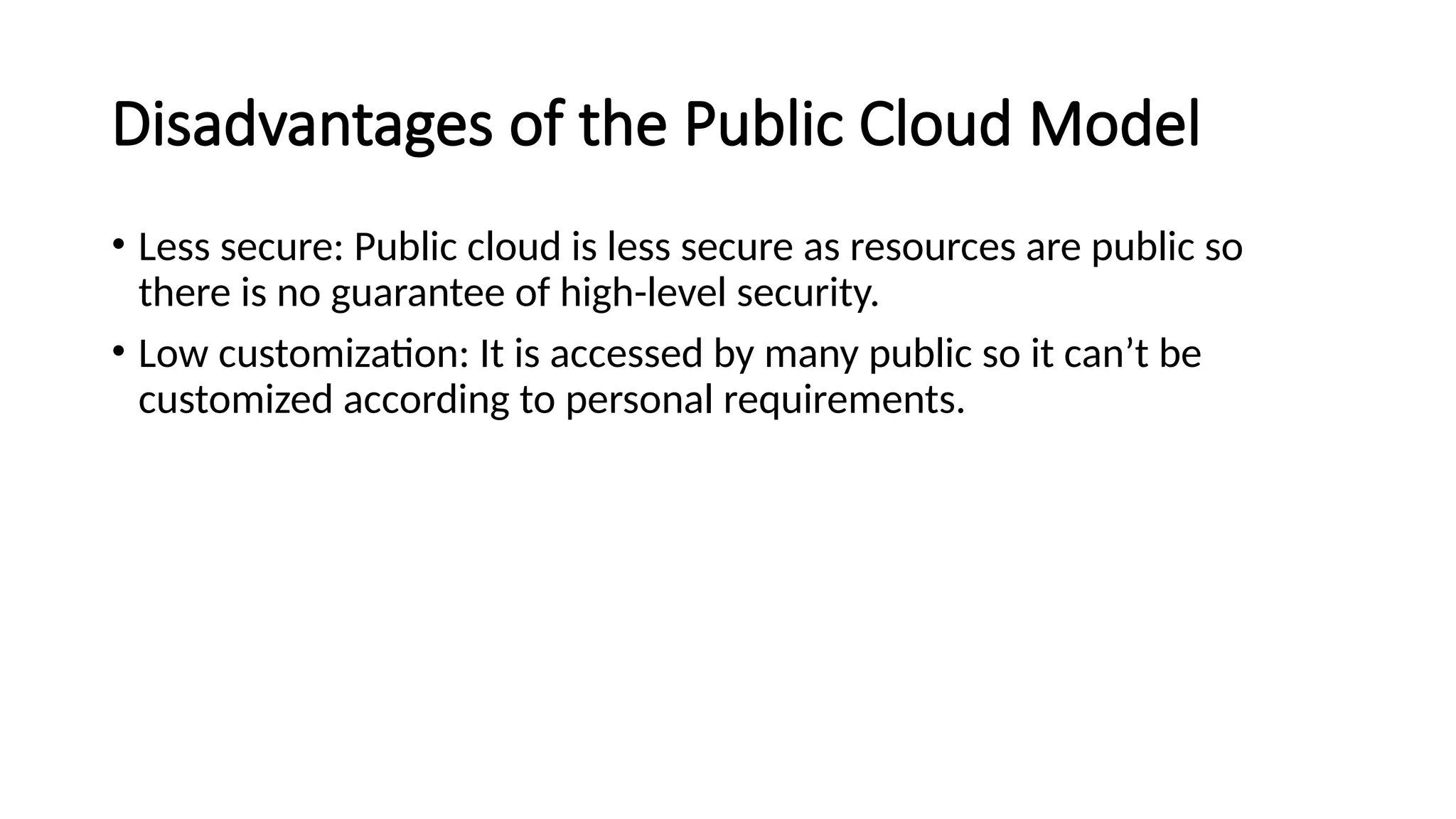 Disadvantages of the Public Cloud Model
• Less secure: Public cloud is less secure as resources are public so
there is no guarantee of high-level security.
• Low customization: It is accessed by many public so it can’t be
customized according to personal requirements.
 