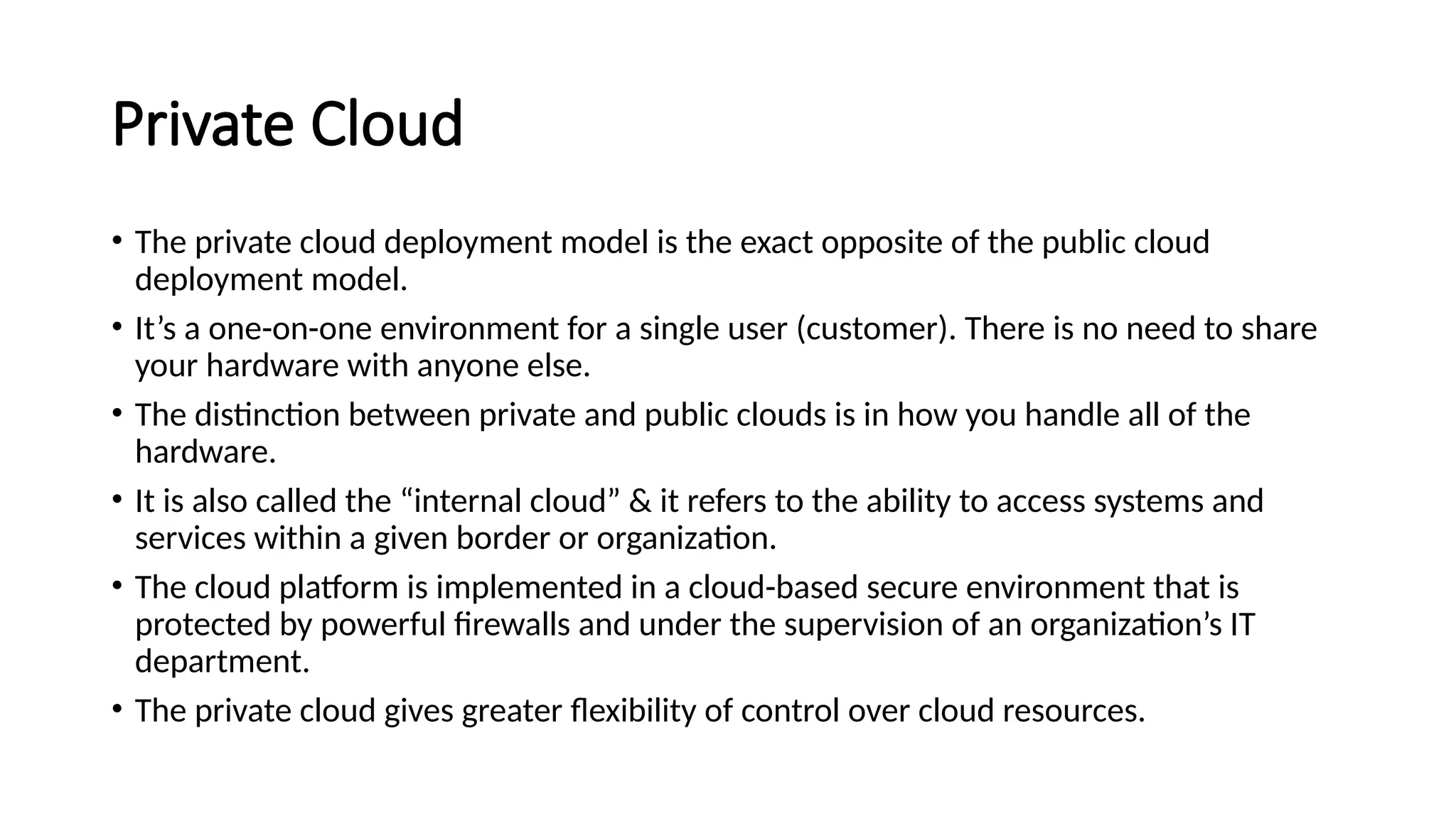 Private Cloud
• The private cloud deployment model is the exact opposite of the public cloud
deployment model.
• It’s a one-on-one environment for a single user (customer). There is no need to share
your hardware with anyone else.
• The distinction between private and public clouds is in how you handle all of the
hardware.
• It is also called the “internal cloud” & it refers to the ability to access systems and
services within a given border or organization.
• The cloud platform is implemented in a cloud-based secure environment that is
protected by powerful firewalls and under the supervision of an organization’s IT
department.
• The private cloud gives greater flexibility of control over cloud resources.
 