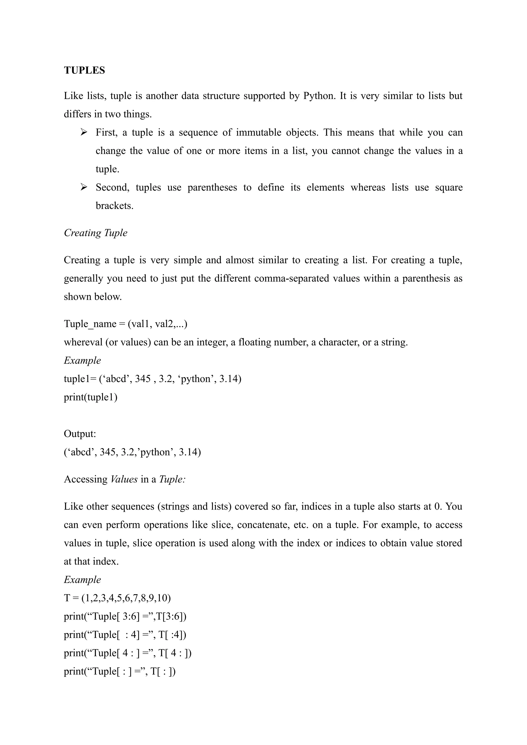 TUPLES
Like lists, tuple is another data structure supported by Python. It is very similar to lists but
differs in two things.
 First, a tuple is a sequence of immutable objects. This means that while you can
change the value of one or more items in a list, you cannot change the values in a
tuple.
 Second, tuples use parentheses to define its elements whereas lists use square
brackets.
Creating Tuple
Creating a tuple is very simple and almost similar to creating a list. For creating a tuple,
generally you need to just put the different comma-separated values within a parenthesis as
shown below.
Tuple_name = (val1, val2,...)
whereval (or values) can be an integer, a floating number, a character, or a string.
Example
tuple1= (‘abcd’, 345 , 3.2, ‘python’, 3.14)
print(tuple1)
Output:
(‘abcd’, 345, 3.2,’python’, 3.14)
Accessing Values in a Tuple:
Like other sequences (strings and lists) covered so far, indices in a tuple also starts at 0. You
can even perform operations like slice, concatenate, etc. on a tuple. For example, to access
values in tuple, slice operation is used along with the index or indices to obtain value stored
at that index.
Example
T = (1,2,3,4,5,6,7,8,9,10)
print(“Tuple[ 3:6] =”,T[3:6])
print(“Tuple[ : 4] =”, T[ :4])
print(“Tuple[ 4 : ] =”, T[ 4 : ])
print(“Tuple[ : ] =”, T[ : ])
 