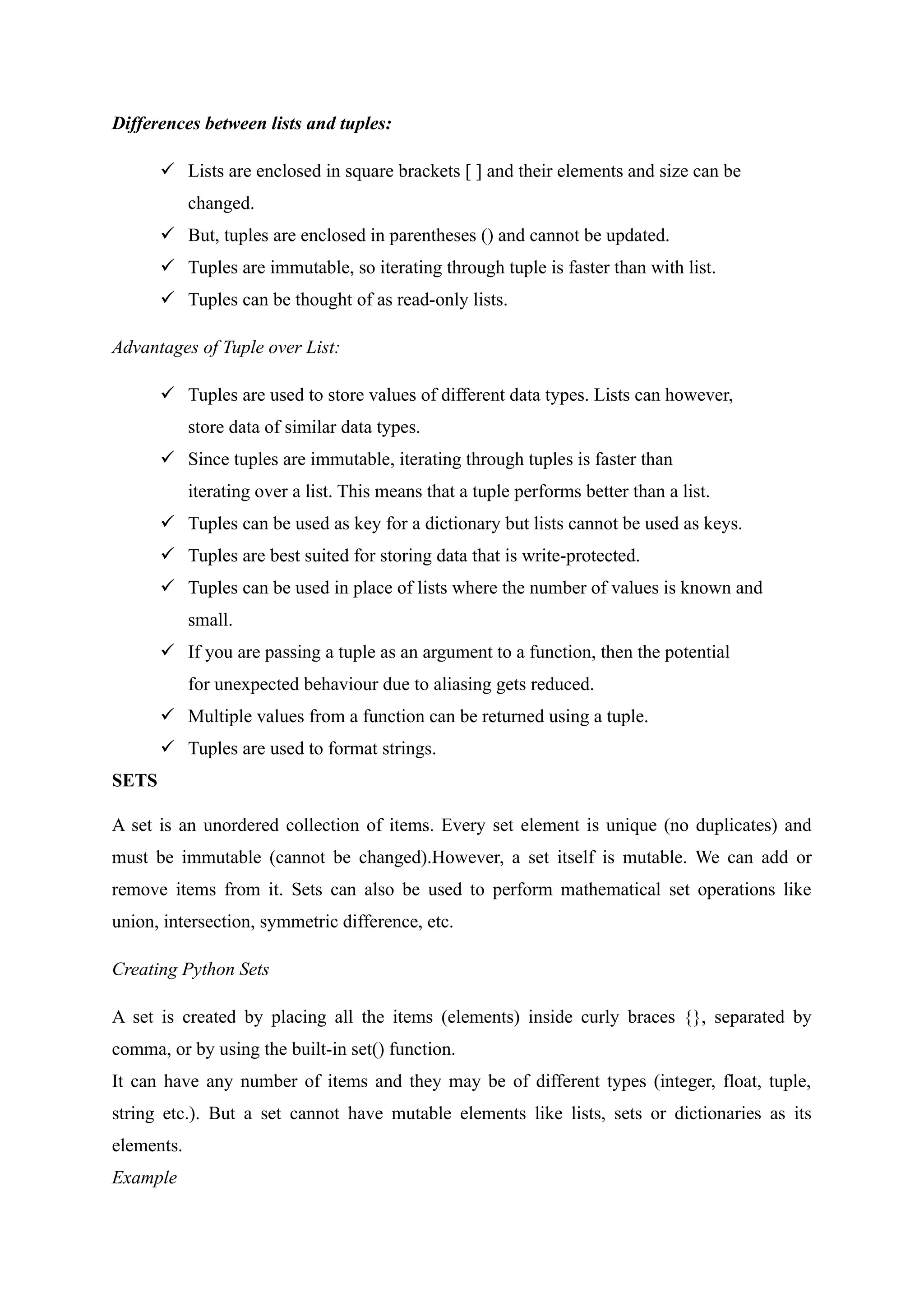 Differences between lists and tuples:
 Lists are enclosed in square brackets [ ] and their elements and size can be
changed.
 But, tuples are enclosed in parentheses () and cannot be updated.
 Tuples are immutable, so iterating through tuple is faster than with list.
 Tuples can be thought of as read-only lists.
Advantages of Tuple over List:
 Tuples are used to store values of different data types. Lists can however,
store data of similar data types.
 Since tuples are immutable, iterating through tuples is faster than
iterating over a list. This means that a tuple performs better than a list.
 Tuples can be used as key for a dictionary but lists cannot be used as keys.
 Tuples are best suited for storing data that is write-protected.
 Tuples can be used in place of lists where the number of values is known and
small.
 If you are passing a tuple as an argument to a function, then the potential
for unexpected behaviour due to aliasing gets reduced.
 Multiple values from a function can be returned using a tuple.
 Tuples are used to format strings.
SETS
A set is an unordered collection of items. Every set element is unique (no duplicates) and
must be immutable (cannot be changed).However, a set itself is mutable. We can add or
remove items from it. Sets can also be used to perform mathematical set operations like
union, intersection, symmetric difference, etc.
Creating Python Sets
A set is created by placing all the items (elements) inside curly braces {}, separated by
comma, or by using the built-in set() function.
It can have any number of items and they may be of different types (integer, float, tuple,
string etc.). But a set cannot have mutable elements like lists, sets or dictionaries as its
elements.
Example
 