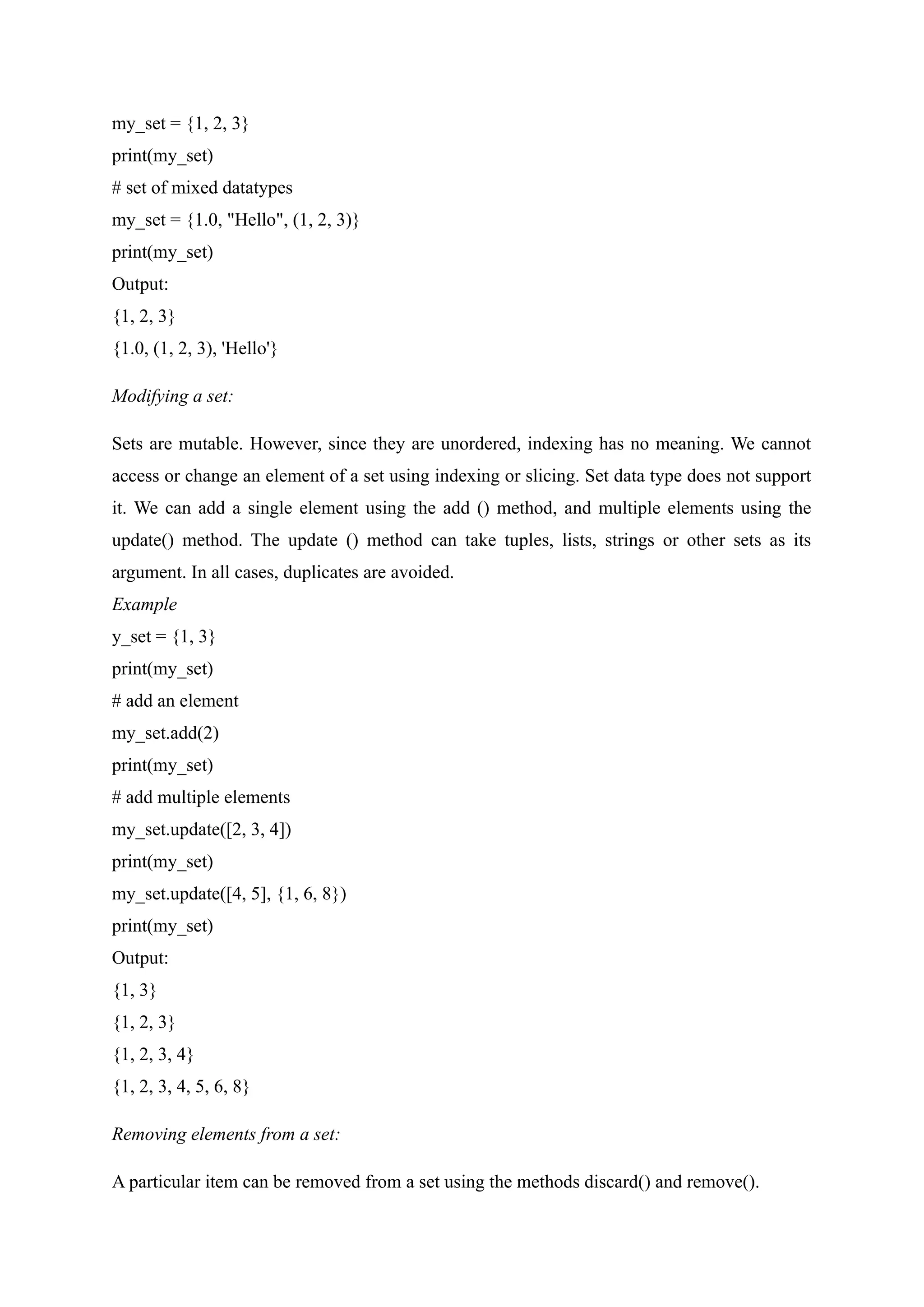 my_set = {1, 2, 3}
print(my_set)
# set of mixed datatypes
my_set = {1.0, "Hello", (1, 2, 3)}
print(my_set)
Output:
{1, 2, 3}
{1.0, (1, 2, 3), 'Hello'}
Modifying a set:
Sets are mutable. However, since they are unordered, indexing has no meaning. We cannot
access or change an element of a set using indexing or slicing. Set data type does not support
it. We can add a single element using the add () method, and multiple elements using the
update() method. The update () method can take tuples, lists, strings or other sets as its
argument. In all cases, duplicates are avoided.
Example
y_set = {1, 3}
print(my_set)
# add an element
my_set.add(2)
print(my_set)
# add multiple elements
my_set.update([2, 3, 4])
print(my_set)
my_set.update([4, 5], {1, 6, 8})
print(my_set)
Output:
{1, 3}
{1, 2, 3}
{1, 2, 3, 4}
{1, 2, 3, 4, 5, 6, 8}
Removing elements from a set:
A particular item can be removed from a set using the methods discard() and remove().
 