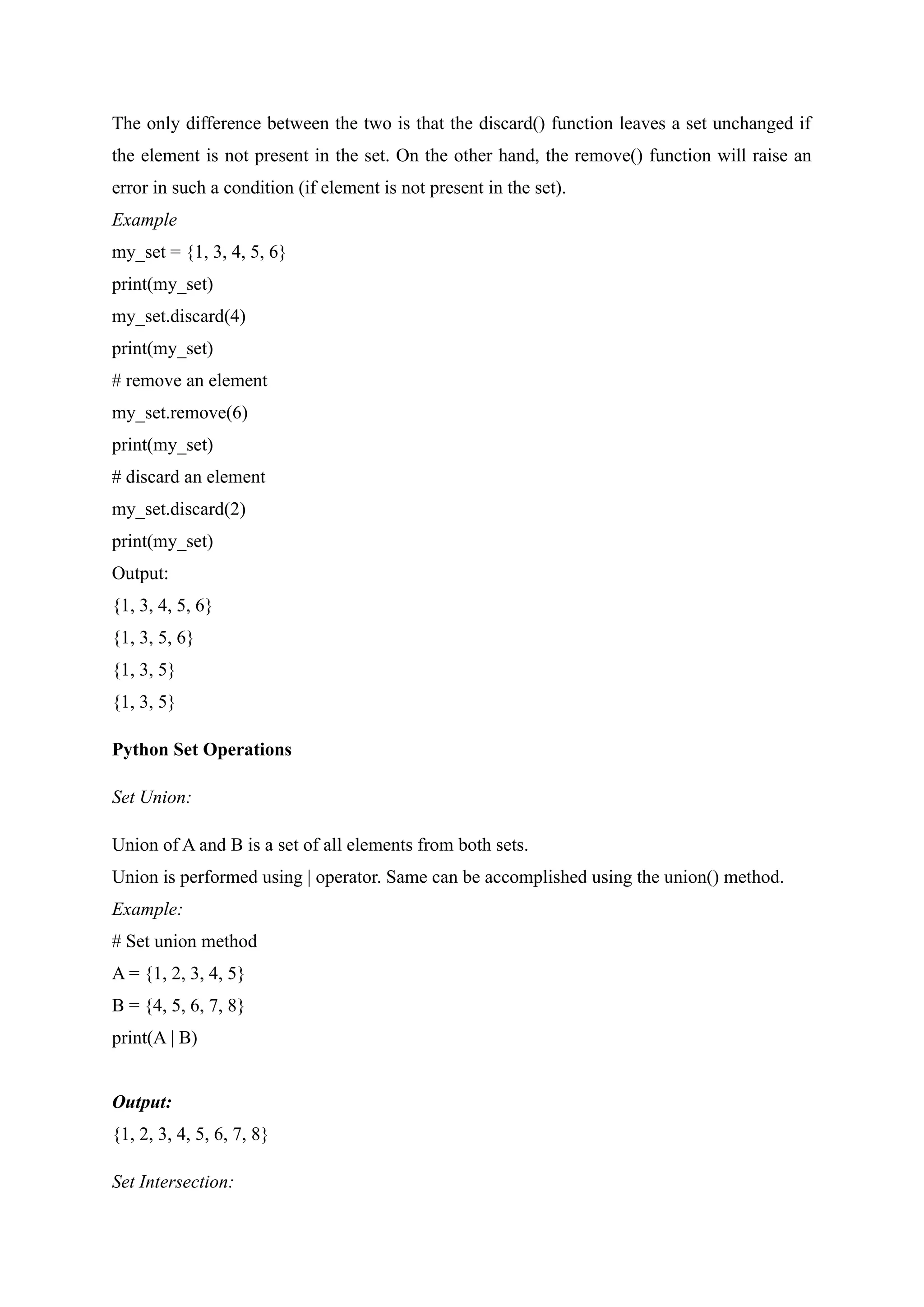 The only difference between the two is that the discard() function leaves a set unchanged if
the element is not present in the set. On the other hand, the remove() function will raise an
error in such a condition (if element is not present in the set).
Example
my_set = {1, 3, 4, 5, 6}
print(my_set)
my_set.discard(4)
print(my_set)
# remove an element
my_set.remove(6)
print(my_set)
# discard an element
my_set.discard(2)
print(my_set)
Output:
{1, 3, 4, 5, 6}
{1, 3, 5, 6}
{1, 3, 5}
{1, 3, 5}
Python Set Operations
Set Union:
Union of A and B is a set of all elements from both sets.
Union is performed using | operator. Same can be accomplished using the union() method.
Example:
# Set union method
A = {1, 2, 3, 4, 5}
B = {4, 5, 6, 7, 8}
print(A | B)
Output:
{1, 2, 3, 4, 5, 6, 7, 8}
Set Intersection:
 