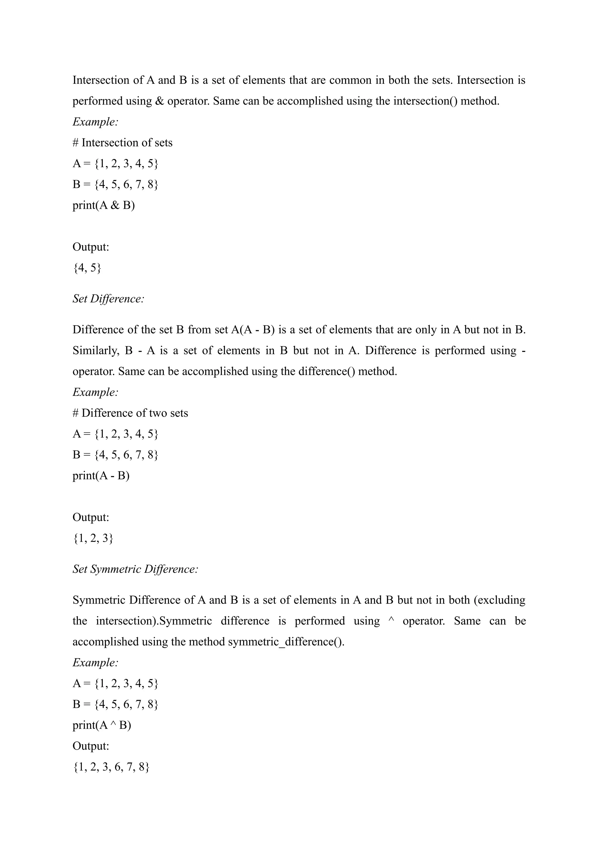 Intersection of A and B is a set of elements that are common in both the sets. Intersection is
performed using & operator. Same can be accomplished using the intersection() method.
Example:
# Intersection of sets
A = {1, 2, 3, 4, 5}
B = {4, 5, 6, 7, 8}
print(A & B)
Output:
{4, 5}
Set Difference:
Difference of the set B from set A(A - B) is a set of elements that are only in A but not in B.
Similarly, B - A is a set of elements in B but not in A. Difference is performed using -
operator. Same can be accomplished using the difference() method.
Example:
# Difference of two sets
A = {1, 2, 3, 4, 5}
B = {4, 5, 6, 7, 8}
print(A - B)
Output:
{1, 2, 3}
Set Symmetric Difference:
Symmetric Difference of A and B is a set of elements in A and B but not in both (excluding
the intersection).Symmetric difference is performed using ^ operator. Same can be
accomplished using the method symmetric_difference().
Example:
A = {1, 2, 3, 4, 5}
B = {4, 5, 6, 7, 8}
print(A ^ B)
Output:
{1, 2, 3, 6, 7, 8}
 