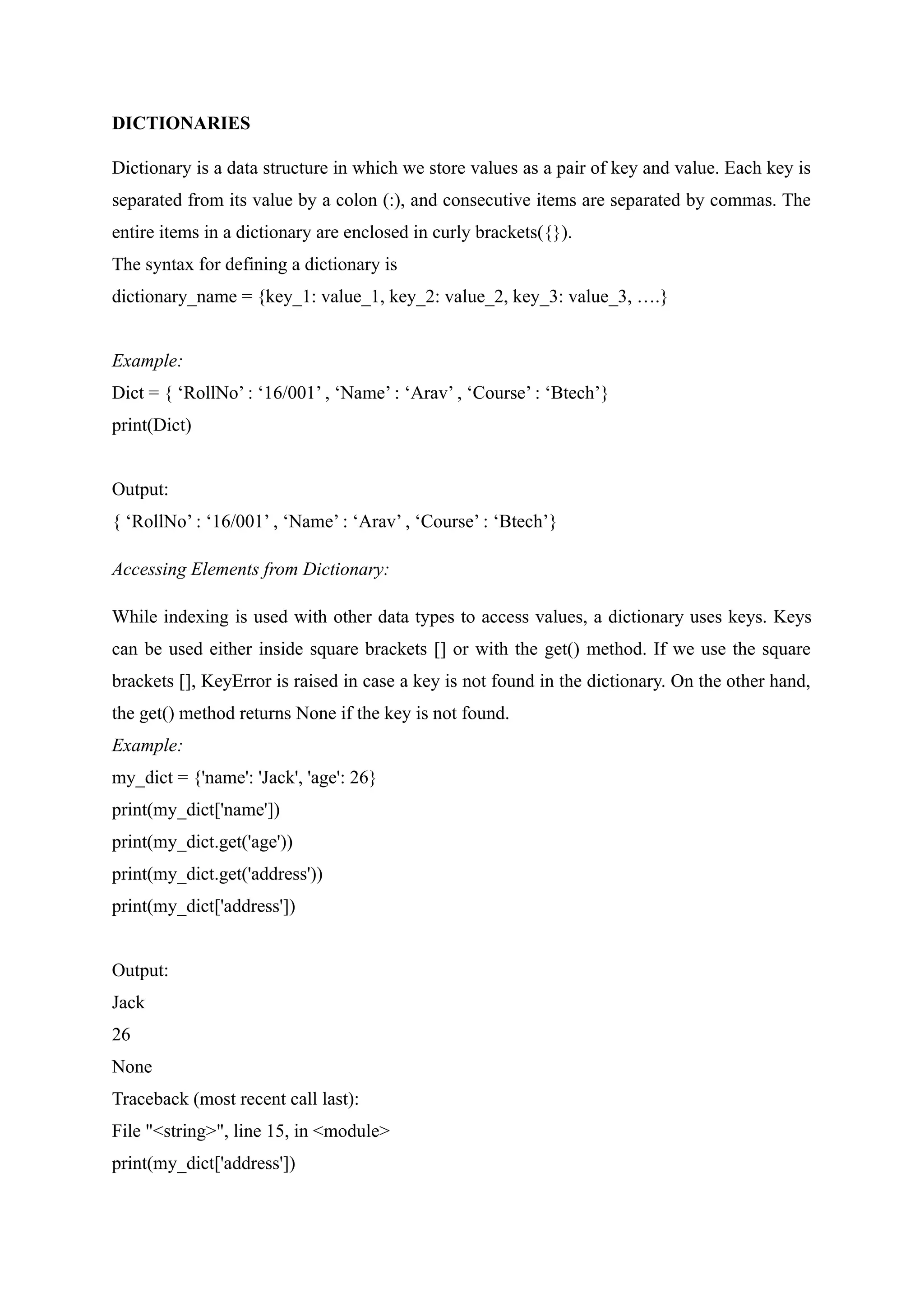 DICTIONARIES
Dictionary is a data structure in which we store values as a pair of key and value. Each key is
separated from its value by a colon (:), and consecutive items are separated by commas. The
entire items in a dictionary are enclosed in curly brackets({}).
The syntax for defining a dictionary is
dictionary_name = {key_1: value_1, key_2: value_2, key_3: value_3, ….}
Example:
Dict = { ‘RollNo’ : ‘16/001’ , ‘Name’ : ‘Arav’ , ‘Course’ : ‘Btech’}
print(Dict)
Output:
{ ‘RollNo’ : ‘16/001’ , ‘Name’ : ‘Arav’ , ‘Course’ : ‘Btech’}
Accessing Elements from Dictionary:
While indexing is used with other data types to access values, a dictionary uses keys. Keys
can be used either inside square brackets [] or with the get() method. If we use the square
brackets [], KeyError is raised in case a key is not found in the dictionary. On the other hand,
the get() method returns None if the key is not found.
Example:
my_dict = {'name': 'Jack', 'age': 26}
print(my_dict['name'])
print(my_dict.get('age'))
print(my_dict.get('address'))
print(my_dict['address'])
Output:
Jack
26
None
Traceback (most recent call last):
File "<string>", line 15, in <module>
print(my_dict['address'])
 