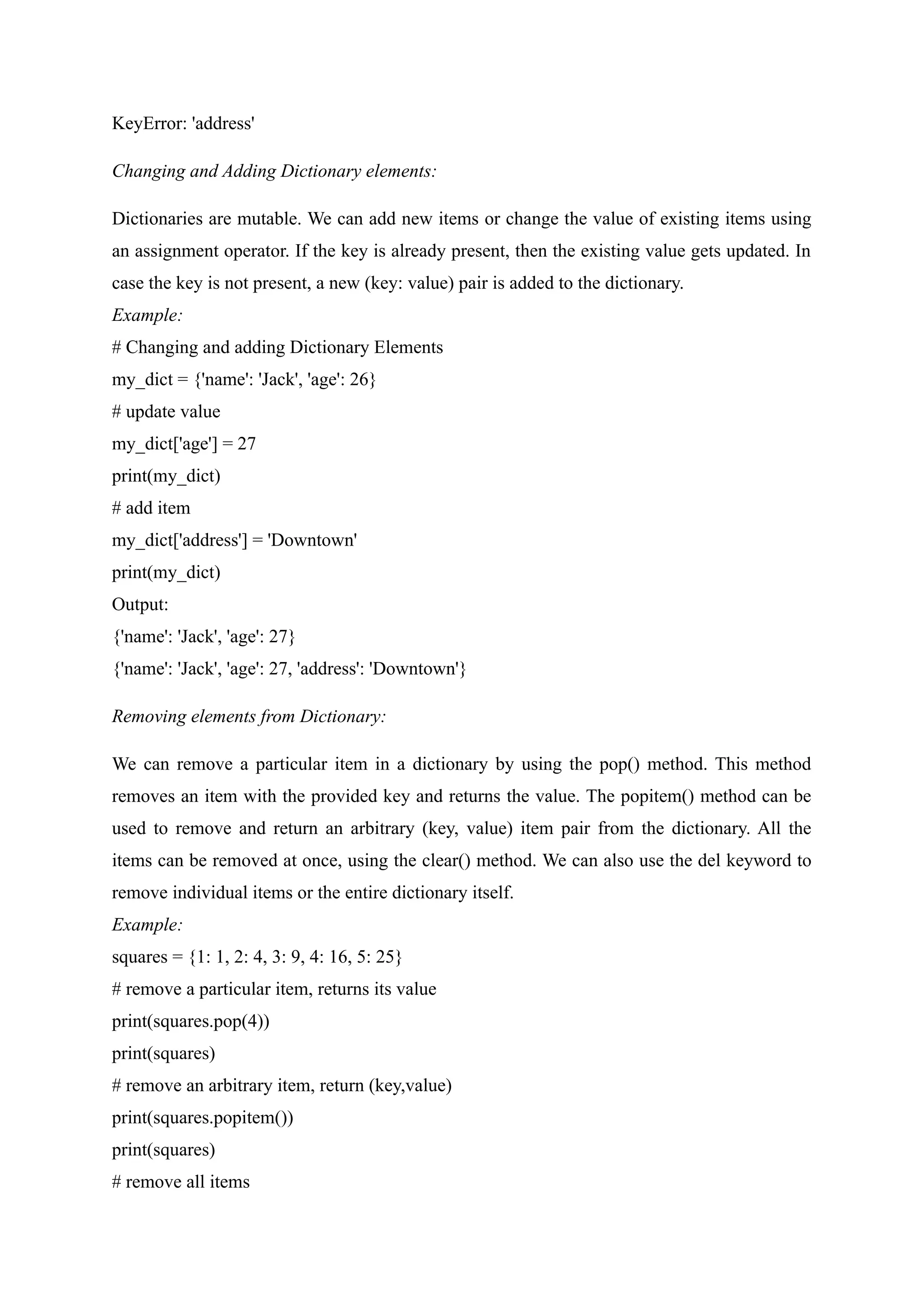 KeyError: 'address'
Changing and Adding Dictionary elements:
Dictionaries are mutable. We can add new items or change the value of existing items using
an assignment operator. If the key is already present, then the existing value gets updated. In
case the key is not present, a new (key: value) pair is added to the dictionary.
Example:
# Changing and adding Dictionary Elements
my_dict = {'name': 'Jack', 'age': 26}
# update value
my_dict['age'] = 27
print(my_dict)
# add item
my_dict['address'] = 'Downtown'
print(my_dict)
Output:
{'name': 'Jack', 'age': 27}
{'name': 'Jack', 'age': 27, 'address': 'Downtown'}
Removing elements from Dictionary:
We can remove a particular item in a dictionary by using the pop() method. This method
removes an item with the provided key and returns the value. The popitem() method can be
used to remove and return an arbitrary (key, value) item pair from the dictionary. All the
items can be removed at once, using the clear() method. We can also use the del keyword to
remove individual items or the entire dictionary itself.
Example:
squares = {1: 1, 2: 4, 3: 9, 4: 16, 5: 25}
# remove a particular item, returns its value
print(squares.pop(4))
print(squares)
# remove an arbitrary item, return (key,value)
print(squares.popitem())
print(squares)
# remove all items
 