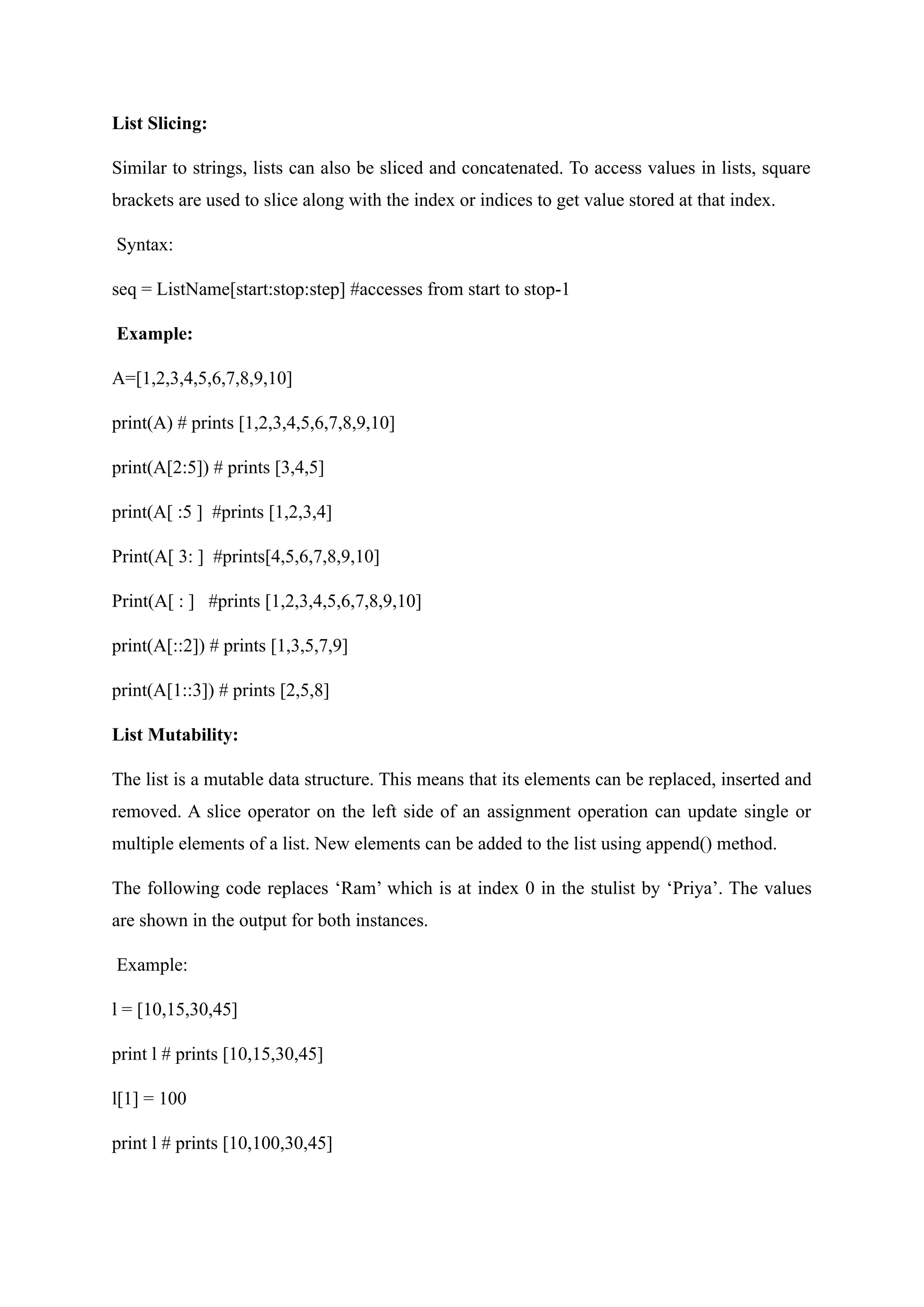 List Slicing:
Similar to strings, lists can also be sliced and concatenated. To access values in lists, square
brackets are used to slice along with the index or indices to get value stored at that index.
Syntax:
seq = ListName[start:stop:step] #accesses from start to stop-1
Example:
A=[1,2,3,4,5,6,7,8,9,10]
print(A) # prints [1,2,3,4,5,6,7,8,9,10]
print(A[2:5]) # prints [3,4,5]
print(A[ :5 ] #prints [1,2,3,4]
Print(A[ 3: ] #prints[4,5,6,7,8,9,10]
Print(A[ : ] #prints [1,2,3,4,5,6,7,8,9,10]
print(A[::2]) # prints [1,3,5,7,9]
print(A[1::3]) # prints [2,5,8]
List Mutability:
The list is a mutable data structure. This means that its elements can be replaced, inserted and
removed. A slice operator on the left side of an assignment operation can update single or
multiple elements of a list. New elements can be added to the list using append() method.
The following code replaces ‘Ram’ which is at index 0 in the stulist by ‘Priya’. The values
are shown in the output for both instances.
Example:
l = [10,15,30,45]
print l # prints [10,15,30,45]
l[1] = 100
print l # prints [10,100,30,45]
 