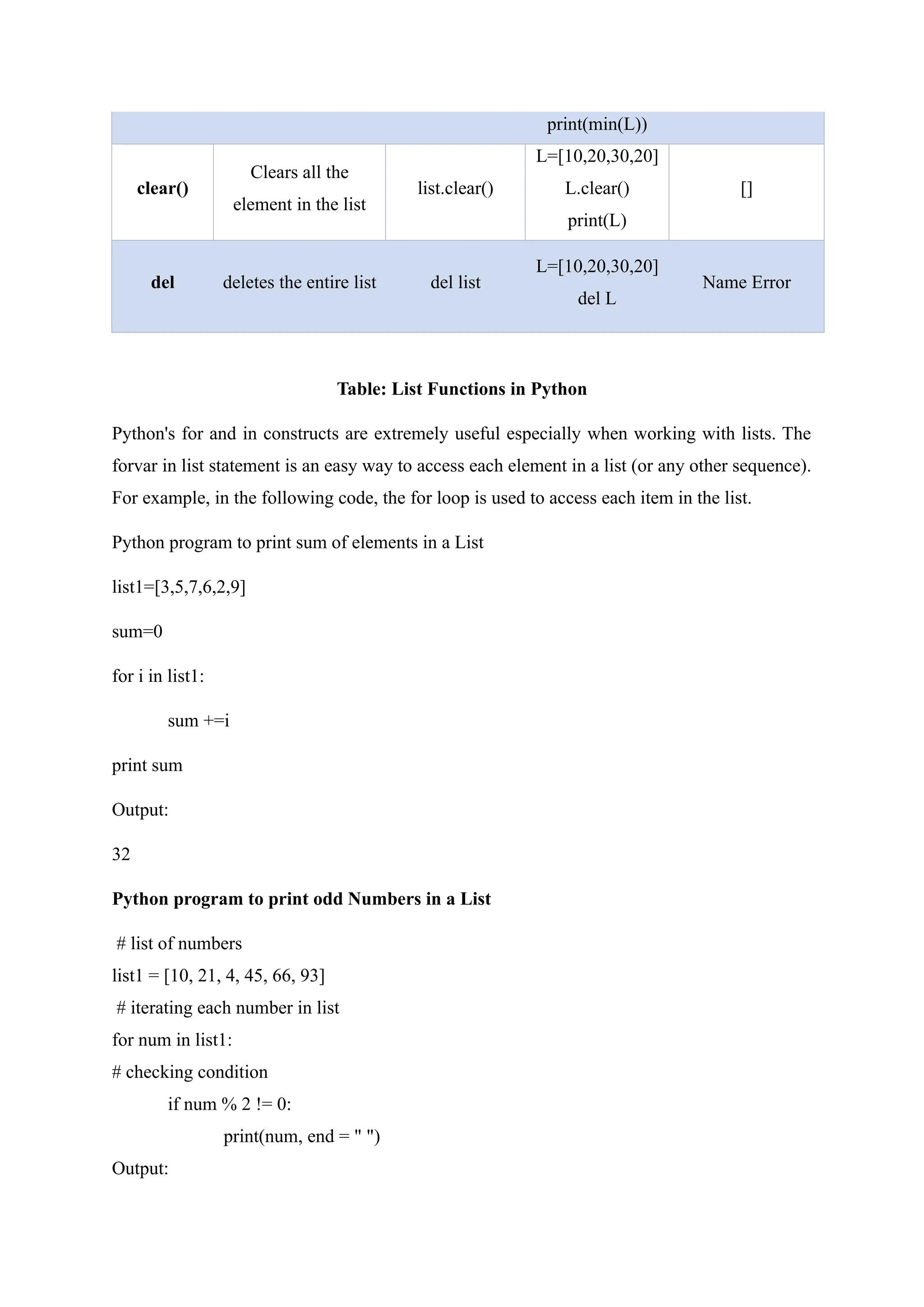 print(min(L))
clear()
Clears all the
element in the list
list.clear()
L=[10,20,30,20]
L.clear()
print(L)
[]
del deletes the entire list del list
L=[10,20,30,20]
del L
Name Error
Table: List Functions in Python
Python's for and in constructs are extremely useful especially when working with lists. The
forvar in list statement is an easy way to access each element in a list (or any other sequence).
For example, in the following code, the for loop is used to access each item in the list.
Python program to print sum of elements in a List
list1=[3,5,7,6,2,9]
sum=0
for i in list1:
sum +=i
print sum
Output:
32
Python program to print odd Numbers in a List
# list of numbers
list1 = [10, 21, 4, 45, 66, 93]
# iterating each number in list
for num in list1:
# checking condition
if num % 2 != 0:
print(num, end = " ")
Output:
 
