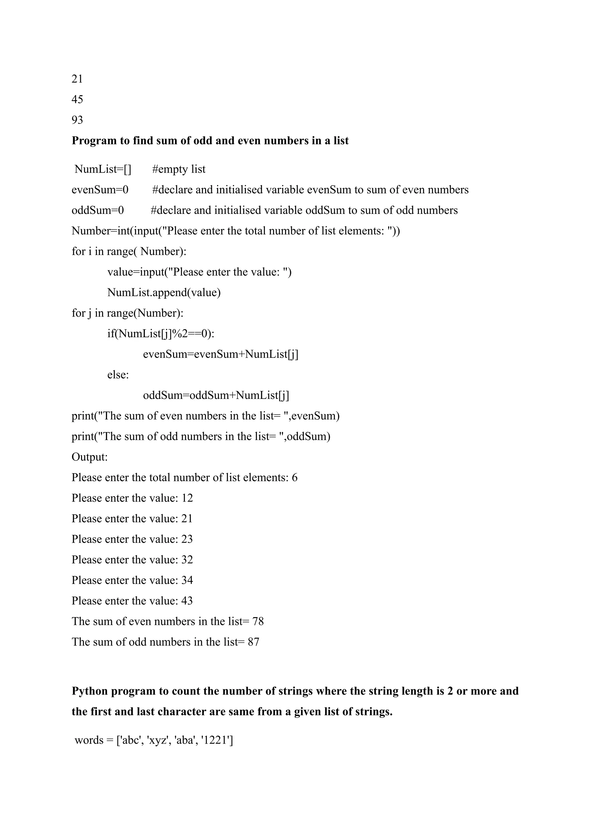 21
45
93
Program to find sum of odd and even numbers in a list
NumList=[] #empty list
evenSum=0 #declare and initialised variable evenSum to sum of even numbers
oddSum=0 #declare and initialised variable oddSum to sum of odd numbers
Number=int(input("Please enter the total number of list elements: "))
for i in range( Number):
value=input("Please enter the value: ")
NumList.append(value)
for j in range(Number):
if(NumList[j]%2==0):
evenSum=evenSum+NumList[j]
else:
oddSum=oddSum+NumList[j]
print("The sum of even numbers in the list= ",evenSum)
print("The sum of odd numbers in the list= ",oddSum)
Output:
Please enter the total number of list elements: 6
Please enter the value: 12
Please enter the value: 21
Please enter the value: 23
Please enter the value: 32
Please enter the value: 34
Please enter the value: 43
The sum of even numbers in the list= 78
The sum of odd numbers in the list= 87
Python program to count the number of strings where the string length is 2 or more and
the first and last character are same from a given list of strings.
words = ['abc', 'xyz', 'aba', '1221']
 
