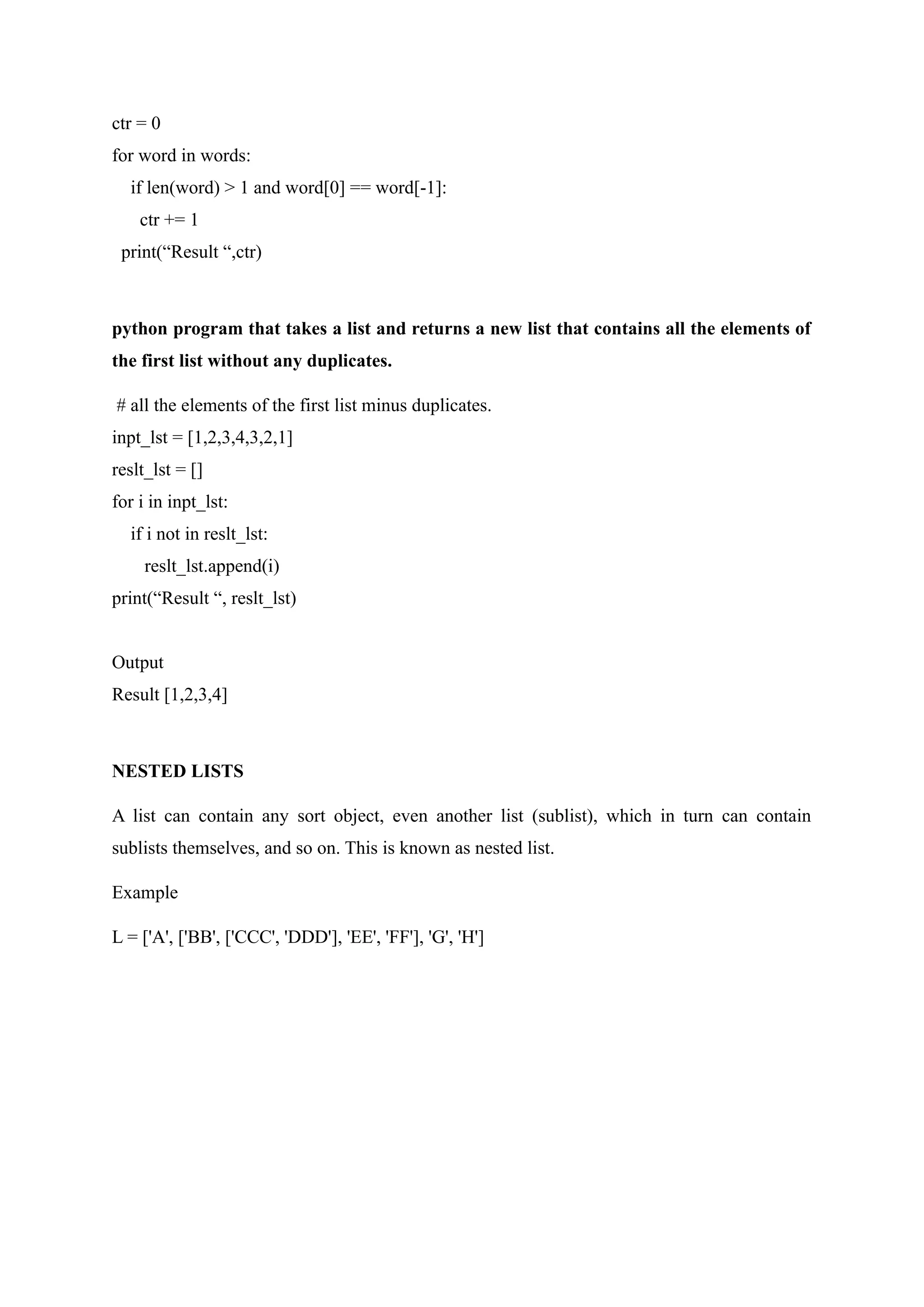 ctr = 0
for word in words:
if len(word) > 1 and word[0] == word[-1]:
ctr += 1
print(“Result “,ctr)
python program that takes a list and returns a new list that contains all the elements of
the first list without any duplicates.
# all the elements of the first list minus duplicates.
inpt_lst = [1,2,3,4,3,2,1]
reslt_lst = []
for i in inpt_lst:
if i not in reslt_lst:
reslt_lst.append(i)
print(“Result “, reslt_lst)
Output
Result [1,2,3,4]
NESTED LISTS
A list can contain any sort object, even another list (sublist), which in turn can contain
sublists themselves, and so on. This is known as nested list.
Example
L = ['A', ['BB', ['CCC', 'DDD'], 'EE', 'FF'], 'G', 'H']
 