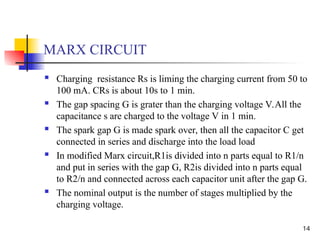 14
MARX CIRCUIT
 Charging resistance Rs is liming the charging current from 50 to
100 mA. CRs is about 10s to 1 min.
 The gap spacing G is grater than the charging voltage V.All the
capacitance s are charged to the voltage V in 1 min.
 The spark gap G is made spark over, then all the capacitor C get
connected in series and discharge into the load load
 In modified Marx circuit,R1is divided into n parts equal to R1/n
and put in series with the gap G, R2is divided into n parts equal
to R2/n and connected across each capacitor unit after the gap G.
 The nominal output is the number of stages multiplied by the
charging voltage.
 
