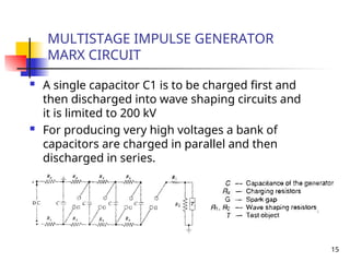 15
MULTISTAGE IMPULSE GENERATOR
MARX CIRCUIT
 A single capacitor C1 is to be charged first and
then discharged into wave shaping circuits and
it is limited to 200 kV
 For producing very high voltages a bank of
capacitors are charged in parallel and then
discharged in series.
 