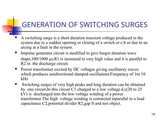 18
GENERATION OF SWITCHING SURGES
 A switching surge is a short duration transient voltage produced in the
system due to a sudden opening or closing of a switch or c.b or due to an
arcing at a fault in the system.
 Impulse generator circuit is modified to give longer duration wave
shape,100/1000 μs,R1 is increased to very high value and it is parallel to
R2 in the discharge circuit.
 Power transformer excited by DC voltages giving oscillatory waves
which produces unidirectional damped oscillations.Frequency of 1to 10
kHz
 Switching surges of very high peaks and long duration can be obtained
by one circuit,In this circuit C1 charged to a low voltage d.c(20 to 25
kV) is discharged into the low voltage winding of a power
transformer.The high voltage winding is connected inparallel to a load
capacitance C2,potential divider R2,gap S and test object.
 