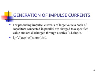 19
GENERATION OF IMPULSE CURRENTS
 For producing impulse currents of large value,a bank of
capacitors connected in parallel are charged to a specified
value and are discharged through a series R-Lcircuit.
 Im=V(exp(-αt))sin(ωt)/ωL
 