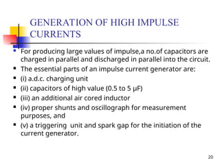 20
GENERATION OF HIGH IMPULSE
CURRENTS
 For producing large values of impulse,a no.of capacitors are
charged in parallel and discharged in parallel into the circuit.
 The essential parts of an impulse current generator are:
 (i) a.d.c. charging unit
 (ii) capacitors of high value (0.5 to 5 μF)
 (iii) an additional air cored inductor
 (iv) proper shunts and oscillograph for measurement
purposes, and
 (v) a triggering unit and spark gap for the initiation of the
current generator.
 