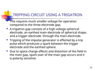23
TRIPPING CIRCUIT USING A TRIGATRON
 This requires much smaller voltage for operation
compared to the three electrode gap.
 A trigatron gap consists of a high voltage spherical
electrode, an earthed main electrode of spherical shape,
and a trigger electrode through the main electrode.
 Tripping of the impulse generator is effected by a trip
pulse which produces a spark between the trigger
electrode and the earthed sphere.
 Due to space charge effects and distortion of the field in
the main gap, spark over of the main gap occurs and it
is polarity sensitive.
 