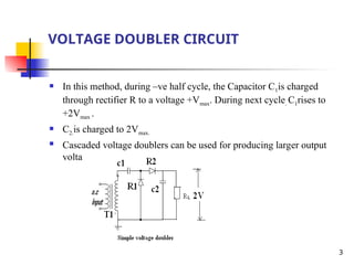 3
VOLTAGE DOUBLER CIRCUIT
 In this method, during –ve half cycle, the Capacitor C1is charged
through rectifier R to a voltage +Vmax. During next cycle. C1rises to
+2Vmax .
 C2.is charged to 2Vmax.
 Cascaded voltage doublers can be used for producing larger output
voltage
 