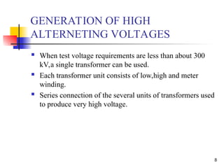 8
GENERATION OF HIGH
ALTERNETING VOLTAGES
 When test voltage requirements are less than about 300
kV,a single transformer can be used.
 Each transformer unit consists of low,high and meter
winding.
 Series connection of the several units of transformers used
to produce very high voltage.
 