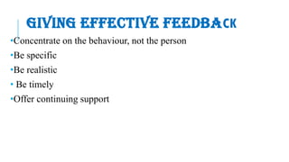 GIVING EFFECTIVE FEEDBACK
•Concentrate on the behaviour, not the person
•Be specific
•Be realistic
• Be timely
•Offer continuing support
 