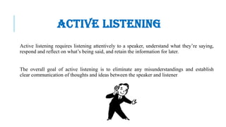 ACTIVE LISTENING
Active listening requires listening attentively to a speaker, understand what they’re saying,
respond and reflect on what’s being said, and retain the information for later.
The overall goal of active listening is to eliminate any misunderstandings and establish
clear communication of thoughts and ideas between the speaker and listener
 
