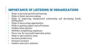 IMPORTANCE OF LISTENING IN ORGANIZATIONS
• Helps in personal growth and learning
• Helps in better decision making
• Helps in improving interpersonal relationship and developing bonds
among peers
• Helps in discovering opportunities
• Helps in gaining respect and self-esteem
• Enables better policies
• Mollifies complaining employees
• Paves way for successful open-door policy
• Helps to spot sensitive areas
• Increases productivity
• Increases accuracy
• Enables innovative solutions
 